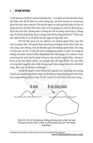 BÍ MẬT DOTCOM6
Hình 0.4: Tôi chỉ mô phỏng những gì đang xảy ra trên bề mặt
nhưng lợi nhuận thật ra đến từ những phương cách tôi không
thấy được.
và tối hôm sau tôi đã có mặt tại Holiday Inn – nơi diễn ra buổi hội thảo. Buổi
hội thảo nhỏ đó đã khơi lại niềm hứng thú với kinh doanh và marketing
phản hồi trực tiếp trong tôi. Tôi nhớ đã nghe các diễn giả thảo luận về việc sử
dụng internet để kiếm tiền theo một cách rất giống với cách tôi đã từng học
được khi còn nhỏ. Nhưng thay vì dùng thư thì họ dùng email, thay vì dùng
tạp chí thì họ dùng blog, thay vì dùng radio thì họ dùng podcast(2). Điều này
quả thật rất thú vị và tôi đã bị thu hút ngay từ ngày đầu tiên.
	 Tôi bắt đầu quan sát các website của những người khác, học hỏi
cách họ kiếm tiền. Tôi quyết định mô phỏng những gì mình nhìn thấy. Suy
cho cùng, nếu những cách đó đã hiệu quả với những người khác thì cũng
sẽ hiệu quả với tôi. Vì thế, tôi tạo ra những sản phẩm và dịch vụ tương tự
những sản phẩm, dịch vụ khác đang được bán trên mạng. Các website và các
nội dung trên web của tôi cũng tương tự như của bao người khác, nhưng vì
lý do gì đó, bao nhiêu nỗ lực của tôi gần như đổ sông đổ bể. Tôi cảm thấy
vô cùng thất vọng khi nhìn thấy những người khác đang kiếm tiền rất thành
công. Rốt cuộc tôi đã làm sai điều gì?
	 Tôi đã bỏ ra gần 2 năm để học hỏi, nghiên cứu, và phỏng vấn những
chuyên gia marketing thành công, và rồi nhận ra rằng những gì tôi nhìn thấy
trên mạng không phải là toàn bộ bức tranh về cách kiếm tiền trên mạng...
2 Podcast là một file âm thanh được lưu trữ và truyền tải trên internet.
www.bimatdotcom.com
 