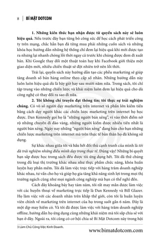 BÍ MẬT DOTCOM8
	 1. Những kiến thức bạn nhận được từ quyển sách này sẽ luôn
hiệu quả. Nếu trước đây bạn từng bỏ công sức để học cách phát triển công
ty trên mạng, chắc hẳn bạn đã từng mua phải những cuốn sách và những
khóa học hướng dẫn những hệ thống chỉ đem lại hiệu quả khi mới được tạo
ra nhưng lại nhanh chóng lỗi thời ngay cả trước khi chúng được đem đi xuất
bản. Khi Google thay đổi một thuật toán hay khi Facebook giới thiệu một
giao diện mới, nhiều chiến thuật sẽ đột nhiên trở nên lỗi thời.
	 Trái lại, quyển sách này hướng dẫn tạo các phễu marketing sẽ giúp
tăng doanh số bán hàng online theo cấp số nhân. Những hướng dẫn này
luôn luôn hiệu quả dù là bây giờ hay sau mười năm nữa. Trong sách, tôi chỉ
tập trung vào những chiến lược và khái niệm luôn đem lại hiệu quả cho dù
công nghệ có thay đổi ra sao đi nữa.
	 2. Tôi không chỉ truyền đạt thông tin; tôi thực sự trải nghiệm
chúng. Có vô số người dạy marketing trên internet và phần lớn kiếm tiền
bằng cách dạy người khác các chiến lược marketing trên internet họ học
được. Dan Kennedy gọi họ là “những người bán xẻng”, vì vào thời điểm nở
rộ những chuyến đi đào vàng, những người kiếm được nhiều tiền nhất là
người bán xẻng. Ngày nay những “người bán xẻng” đang bán cho bạn những
chiến lược marketing trên internet mà trên thực tế bản thân họ đã không sử
dụng.
	 Sự khác nhau giữa tôi và hầu hết đối thủ cạnh tranh của mình là tôi
đã trải nghiệm những điều mình dạy trong thực tế. Đúng vậy! Những bí quyết
bạn sắp được học trong sách đều được tôi ứng dụng hết. Tôi đã thử chúng
trong đủ loại thị trường khác nhau như thực phẩm chức năng, khóa huấn
luyện hay phần mềm. Tôi đã làm việc trực tiếp với hàng trăm doanh nghiệp
khác nhau, tư vấn cho họ và giúp họ gia tăng khả năng sinh lợi trong mọi thị
trường ngách cũng như mọi ngành công nghiệp mà bạn có thể nghĩ đến.
	 Cách đây khoảng bảy hay tám năm, tôi rất may mắn được làm việc
với các huyền thoại về marketing trực tiếp là Dan Kennedy và Bill Glazer.
Họ làm việc với các doanh nhân trên khắp thế giới, còn tôi là huấn luyện
viên chính về marketing trên internet của họ trong suốt gần 6 năm. Đây là
một dịp may hiếm có. Và tôi đã được làm việc với hàng trăm doanh nghiệp
offline, hướng dẫn họ ứng dụng cùng những khái niệm mà tôi sắp chia sẻ với
bạn ở đây. Ngoài ra, tôi cũng có cơ hội chia sẻ Bí Mật Dotcom này trong hội
3 Làm Chủ Công Việc Kinh Doanh.
www.bimatdotcom.com
 