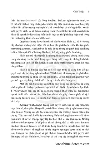 Giới Thiệu 9
thảo Business Mastery(3) của Tony Robbins. Từ kinh nghiệm của mình, tôi
có thể nói với bạn rằng những chiến lược này hiệu quả với các doanh nghiệp
online lẫn offline trong mọi ngành kinh doanh bạn có thể nghĩ đến. Xuyên
suốt quyển sách, tôi sẽ đưa ra những ví dụ về các lĩnh vực kinh doanh khác
nhau để bạn thấy được rằng mỗi chiến lược có thể phát huy hiệu quả trong
các thị trường khác nhau như thế nào.
	 Quyển sách này được chia thành nhiều phần. Phần 1, 2 và 3 sẽ cung
cấp cho bạn những khái niệm cốt lõi bạn cần phải hiểu trước khi tạo phễu
marketing đầu tiên. Một khi bạn đã hiểu được những bí quyết giúp bán hàng
online hiệu quả, tôi sẽ hướng dẫn bạn cách xây dựng phễu bán hàng.
	 Phần 4 mô tả nhiều phễu bán hàng khác nhau mà chúng tôi sử dụng
trong các công ty của mình hằng ngày, đồng thời cung cấp những kịch bản
bán hàng cần thiết để dẫn khách đi qua phễu marketing và khiến họ mua
hàng từ bạn.
	 Phần 5 sẽ hướng dẫn bạn một số cách thức dễ dàng hơn để giải
quyết mọi vấn đề công nghệ cần thiết. Tôi thấy rất nhiều người đã phải chùn
chân trước những sự phức tạp của công nghệ. Vì thế, tôi muốn giúp họ vượt
qua trở ngại này bằng cách khiến chúng trở nên thật đơn giản.
	 Một khi bạn hiểu được cách thức hoạt động của phễu, việc áp dụng
sẽ đơn giản chỉ là chọn phễu nào bạn thích và cài đặt. Bạn chỉ nên đọc Phần
4 “Phễu và Kịch bản” sau khi đã đọc xong những phần trước đó; nếu không,
bạn sẽ bỏ lỡ kiến thức về các chiến lược then chốt giúp cho các phễu và kịch
bản mang lại hiệu quả. Tôi muốn bạn hiểu rõ mọi kiến thức trong quyển
sách này.
	 3. Hình vẽ nhắc nhớ. Trong suốt quyển sách, bạn sẽ thấy rất nhiều
lược đồ nhỏ, đơn giản. Thoạt đầu, có thể bạn không hiểu ý nghĩa của những
lược đồ này. Nhưng sau khi đọc qua các phần, các chương, bạn sẽ hiểu được
chúng. Tôi xin cam kết đấy. Lý do những hình vẽ đơn giản như vậy là vì tôi
muốn khi nhìn vào chúng, ngay lập tức bạn nhớ lại các khái niệm. Những
hình vẽ đó được tạo ra để giúp bạn nhanh chóng nhớ lại kiến thức. Sau này,
nếu bạn cần nhớ lại cách viết thư bán hàng bán thêm (upsell) hay cách tạo
phễu tư vấn 2 bước, những hình vẽ này sẽ giúp bạn ngay lập tức nhớ ra cách
làm. Khi cần tìm những hình vẽ gợi nhớ ấy, bạn có thể đọc lướt quyển sách
đến ngay chỗ các hình luôn. Hoặc bạn có thể truy cập đường link sau: www.
www.bimatdotcom.com
 
