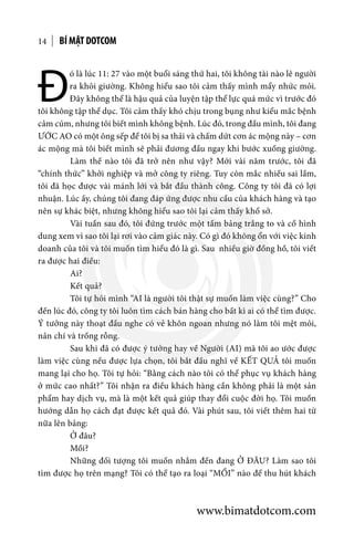 BÍ MẬT DOTCOM14
Đ
ó là lúc 11: 27 vào một buổi sáng thứ hai, tôi không tài nào lê người
ra khỏi giường. Không hiểu sao tôi cảm thấy mình mẩy nhức mỏi.
Đây không thể là hậu quả của luyện tập thể lực quá mức vì trước đó
tôi không tập thể dục. Tôi cảm thấy khó chịu trong bụng như kiểu mắc bệnh
cảm cúm, nhưng tôi biết mình không bệnh. Lúc đó, trong đầu mình, tôi đang
ƯỚC AO có một ông sếp để tôi bị sa thải và chấm dứt cơn ác mộng này – cơn
ác mộng mà tôi biết mình sẽ phải đương đầu ngay khi bước xuống giường.
	 Làm thế nào tôi đã trở nên như vậy? Mới vài năm trước, tôi đã
“chính thức” khởi nghiệp và mở công ty riêng. Tuy còn mắc nhiều sai lầm,
tôi đã học được vài mánh lới và bắt đầu thành công. Công ty tôi đã có lợi
nhuận. Lúc ấy, chúng tôi đang đáp ứng được nhu cầu của khách hàng và tạo
nên sự khác biệt, nhưng không hiểu sao tôi lại cảm thấy khổ sở.
	 Vài tuần sau đó, tôi đứng trước một tấm bảng trắng to và cố hình
dung xem vì sao tôi lại rơi vào cảm giác này. Có gì đó không ổn với việc kinh
doanh của tôi và tôi muốn tìm hiểu đó là gì. Sau nhiều giờ đồng hồ, tôi viết
ra được hai điều:
	Ai?
	 Kết quả?
	 Tôi tự hỏi mình “AI là người tôi thật sự muốn làm việc cùng?” Cho
đến lúc đó, công ty tôi luôn tìm cách bán hàng cho bất kì ai có thể tìm được.
Ý tưởng này thoạt đầu nghe có vẻ khôn ngoan nhưng nó làm tôi mệt mỏi,
nản chí và trống rỗng.
	 Sau khi đã có được ý tưởng hay về Người (AI) mà tôi ao ước được
làm việc cùng nếu được lựa chọn, tôi bắt đầu nghĩ về KẾT QUẢ tôi muốn
mang lại cho họ. Tôi tự hỏi: “Bằng cách nào tôi có thể phục vụ khách hàng
ở mức cao nhất?” Tôi nhận ra điều khách hàng cần không phải là một sản
phẩm hay dịch vụ, mà là một kết quả giúp thay đổi cuộc đời họ. Tôi muốn
hướng dẫn họ cách đạt được kết quả đó. Vài phút sau, tôi viết thêm hai từ
nữa lên bảng:
	 Ở đâu?
	Mồi?
	 Những đối tượng tôi muốn nhắm đến đang Ở ĐÂU? Làm sao tôi
tìm được họ trên mạng? Tôi có thể tạo ra loại “MỒI” nào để thu hút khách
www.bimatdotcom.com
 