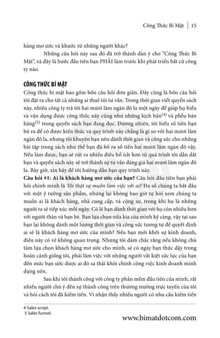 Công Thức Bí Mật 15
hàng mơ ước và khước từ những người khác?
	 Những câu hỏi này sau đó đã trở thành dàn ý cho “Công Thức Bí
Mật”, và đây là bước đầu tiên bạn PHẢI làm trước khi phát triển bất cứ công
ty nào.
CÔNG THỨC BÍ MẬT
Công thức bí mật bao gồm bốn câu hỏi đơn giản. Đây cũng là bốn câu hỏi
tôi đặt ra cho tất cả những ai thuê tôi tư vấn. Trong thời gian viết quyển sách
này, nhiều công ty trả tôi hai mươi lăm ngàn đô la một ngày để giúp họ hiểu
và vận dụng được công thức này cũng như những kịch bản(4) và phễu bán
hàng(5) trong quyển sách bạn đang đọc. Đương nhiên, tôi hiểu số tiền bạn
bỏ ra để có được kiến thức và quy trình này chẳng là gì so với hai mươi lăm
ngàn đô la, nhưng tôi khuyên bạn nên dành thời gian và công sức cho những
bài tập trong sách như thể bạn đã bỏ ra số tiền hai mươi lăm ngàn đô vậy.
Nếu làm được, bạn sẽ rút ra nhiều điều bổ ích hơn từ quá trình tôi dẫn dắt
bạn và quyển sách này sẽ trở thành sự tư vấn đáng giá hai mươi lăm ngàn đô
la. Bây giờ, xin hãy để tôi hướng dẫn bạn quy trình này.
Câu hỏi #1: Ai là khách hàng mơ ước của bạn? Câu hỏi đầu tiên bạn phải
hỏi chính mình là Tôi thật sự muốn làm việc với ai? Đa số chúng ta bắt đầu
với một ý tưởng sản phẩm, nhưng lại không bao giờ tự hỏi xem chúng ta
muốn ai là khách hàng, nhà cung cấp, và cộng sự, trong khi họ là những
người ta sẽ tiếp xúc mỗi ngày. Có lẽ bạn dành thời gian với họ còn nhiều hơn
với người thân và bạn bè. Bạn lựa chọn nửa kia của mình kỹ càng, vậy tại sao
bạn lại không dành một lượng thời gian và công sức tương tự để quyết định
ai sẽ là khách hàng mơ ước của mình? Nếu bạn mới khởi sự kinh doanh,
điều này có vẻ không quan trọng. Nhưng tôi dám chắc rằng nếu không chủ
tâm lựa chọn khách hàng mơ ước cho mình, sẽ có ngày bạn thức dậy trong
hoàn cảnh giống tôi, phải làm việc với những người vắt kiệt sức lực của bạn
đến mức bạn ước được ai đó sa thải khỏi chính công việc kinh doanh mình
dựng nên.
	 Sau khi tôi thành công với công ty phần mềm đầu tiên của mình, rất
nhiều người chú ý đến sự thành công trên thương trường trực tuyến của tôi
và hỏi cách tôi đã kiếm tiền. Vì nhận thấy nhiều người có nhu cầu kiếm tiền
4 Sales script.
5 Sales funnel.
www.bimatdotcom.com
 