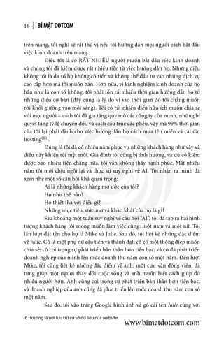 BÍ MẬT DOTCOM16
trên mạng, tôi nghĩ sẽ rất thú vị nếu tôi hướng dẫn mọi người cách bắt đầu
việc kinh doanh trên mạng.
	 Điều tốt là có RẤT NHIỀU người muốn bắt đầu việc kinh doanh
và chúng tôi đã kiếm được rất nhiều tiền từ việc hướng dẫn họ. Nhưng điều
không tốt là đa số họ không có tiền và không thể đầu tư vào những dịch vụ
cao cấp hơn mà tôi muốn bán. Hơn nữa, vì kinh nghiệm kinh doanh của họ
hầu như là con số không, tôi phải tốn rất nhiều thời gian hướng dẫn họ từ
những điều cơ bản (đây cũng là lý do vì sao thời gian đó tôi chẳng muốn
rời khỏi giường vào mỗi sáng). Tôi có rất nhiều điều hữu ích muốn chia sẻ
với mọi người – cách tôi đã gia tăng quy mô các công ty của mình, những bí
quyết tăng tỷ lệ chuyển đổi, và cách cấu trúc các phễu, vậy mà 99% thời gian
của tôi lại phải dành cho việc hướng dẫn họ cách mua tên miền và cài đặt
hosting(6) .
	 Đúng là tôi đã có nhiều năm phục vụ những khách hàng như vậy và
điều này khiến tôi mệt mỏi. Gia đình tôi cũng bị ảnh hưởng, và dù có kiếm
được bao nhiêu tiền chăng nữa, tôi vẫn không thấy hạnh phúc. Mất nhiều
năm tôi mới chịu ngồi lại và thực sự suy nghĩ về AI. Tôi nhận ra mình đã
xem nhẹ một số câu hỏi khá quan trọng:
	 Ai là những khách hàng mơ ước của tôi?
	 Họ như thế nào?
	 Họ thiết tha với điều gì?
	 Những mục tiêu, ước mơ và khao khát của họ là gì?
	 Sau khoảng một tuần suy nghĩ về câu hỏi “AI”, tôi đã tạo ra hai hình
tượng khách hàng tôi mong muốn làm việc cùng: một nam và một nữ. Tôi
lần lượt đặt tên cho họ là Mike và Julie. Sau đó, tôi liệt kê những đặc điểm
về Julie. Cô là một phụ nữ cầu tiến và thành đạt; cô có một thông điệp muốn
chia sẻ; cô coi trọng sự phát triển bản thân hơn tiền bạc; và cô đã phát triển
doanh nghiệp của mình lên mức doanh thu năm con số một năm. Đến lượt
Mike, tôi cũng liệt kê những đặc điểm về anh: một cựu vận động viên; đã
từng giúp một người thay đổi cuộc sống và anh muốn biết cách giúp đỡ
nhiều người hơn. Anh cũng coi trọng sự phát triển bản thân hơn tiền bạc,
và doanh nghiệp của anh cũng đã phát triển lên mức doanh thu năm con số
một năm.
	 Sau đó, tôi vào trang Google hình ảnh và gõ cái tên Julie cùng với
6 Hosting là nơi lưu trữ cơ sở dữ liệu của website.
www.bimatdotcom.com
 