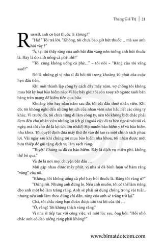 Thang Giá Trị 21
R
ussell, anh có hút thuốc lá không?”
	 “Hả?” Tôi trả lời. “Không, tôi chưa bao giờ hút thuốc… mà sao anh
hỏi vậy ?”
	 “À, tại tôi thấy răng của anh bắt đầu vàng nên tưởng anh hút thuốc
lá. Hay là do anh uống cà phê nhỉ?”
	 “Tôi cũng không uống cà phê…” – tôi nói – “Răng của tôi vàng
sao!?”
	 Đó là những gì vị nha sĩ đã hỏi tôi trong khoảng 10 phút của cuộc
hẹn đầu tiên.
	 Khi mới thành lập công ty cách đây mấy năm, vợ chồng tôi không
mua bất kỳ loại bảo hiểm nào. Vì lúc bấy giờ, tôi còn xoay xở ngược xuôi bán
hàng trên mạng để kiếm tiền qua bữa.
	 Khoảng bốn hay năm năm sau đó, tôi bắt đầu thuê nhân viên. Khi
đó, tôi không nghĩ đến những lợi ích của nhân viên như hầu hết các công ty
khác. Vì trước đó, tôi chưa từng đi làm công ty, nên tôi không biết chắc phải
đem đến cho nhân viên những lợi ích gì (ngoài việc đi ra bên ngoài với tôi cả
ngày, mà tôi cho đó là lợi ích lớn nhất!) Họ muốn bảo hiểm y tế và bảo hiểm
nha khoa. Tôi quyết định đưa mấy thứ đó vào để tạo ra một chính sách phúc
lợi. Vài ngày sau khi chúng tôi mua bảo hiểm nha khoa, tôi nhận được một
bưu thiếp đề gửi tặng dịch vụ làm sạch răng.
	 “Tuyệt! Chúng ta đã có bảo hiểm. Đây là dịch vụ miễn phí, không
thể bỏ qua.”
	 Và đó là nơi mọi chuyện bắt đầu …
	 Mới gặp nhau được mấy phút, vị nha sĩ đã bình luận về hàm răng
“vàng” của tôi.
	 “Không, tôi không uống cà phê hay hút thuốc lá. Răng tôi vàng ư?”
	 “Đúng rồi. Nhưng anh đừng lo. Nếu anh muốn, tôi có thể làm riêng
cho anh một bộ làm trắng răng. Anh sẽ phải sử dụng chúng trong vài tuần,
nhưng nếu anh làm theo đúng chỉ dẫn, răng của anh sẽ trắng trở lại.”
	 Chà, tôi chắc rằng bạn đoán được câu trả lời của tôi …
	 “Ồ, vâng! Tôi không thích vàng răng.”
	 Vị nha sĩ tiếp tục với công việc, và một lúc sau, ông hỏi: “Hồi nhỏ
chắc anh có đeo niềng răng phải không?”
www.bimatdotcom.com
 