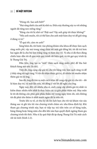 “Đúng rồi. Sao anh biết?”
	 “Hai răng dưới của anh bị nhô ra. Điều này thường xảy ra với những
người đã từng neo niềng răng.”
	 “Răng của tôi bị nhô ra? Thật sao? Vậy anh giúp tôi được không?”
	 “Nếu anh muốn, tôi có thể làm cho anh một hàm duy trì để giữ răng
ở đúng vị trí.”
	 “Ồ quá tốt, cảm ơn anh!”
	 Sáng hôm đó, tôi bước vào phòng khám nha khoa để được làm sạch
răng miễn phí, vậy mà trong vòng chưa tới một giờ đồng hồ, tôi đã trả hơn
hai ngàn đô la cho bộ làm trắng răng và hàm duy trì. Vị nha sĩ đã theo đúng
chiến lược dẫn tôi đi qua một quy trình rất hiệu quả, và tôi gọi quy trình ấy
là Thang Giá Trị.
	 Đầu tiên, ông tạo ra “mồi” (làm sạch răng miễn phí) để thu hút
khách hàng mơ ước (là tôi).
	 Tiếp đó, ông cung cấp giá trị cho tôi bằng việc làm sạch răng và để
ý thấy răng tôi ngả vàng. Vì tôi đã nhận được giá trị, dĩ nhiên tôi muốn nhận
thêm giá trị từ ông.
	 Sau đó, ông đã tìm ra một cách khác để cung cấp giá trị cho tôi – đó
là hàm duy trì, và một lần nữa, tôi đồng ý với lời đề nghị của ông.
	 Ngày nay, đối với nhiều nha sĩ, cách cung cấp nhiều giá trị nhất và
kiếm được nhiều tiền nhất là thực hiện các ca giải phẫu thẩm mỹ. May mắn
là tôi đã không cần phải giải phẫu thẩm mỹ trong ngày hôm đó, nếu không
tôi đã phải tốn thêm ít nhất mười ngàn đô la nữa rồi.
	 Trước khi ra về, cô thư ký đã lên lịch hẹn cho tôi tái khám vào sáu
tháng sau và ghi tên tôi vào chương trình chăm sóc nha khoa định kỳ. Khi
tham gia chương trình này, bạn sẽ tiếp tục trả tiền trên cơ sở hàng tuần,
hàng tháng hoặc hàng năm cho đến khi nào bạn quyết định ngừng tham gia
chương trình thì thôi. Nha sĩ ấy quả thật đã áp dụng Thang Giá Trị một cách
rất tài tình (hình 2.2).
BÍ MẬT DOTCOM22
www.bimatdotcom.com
 