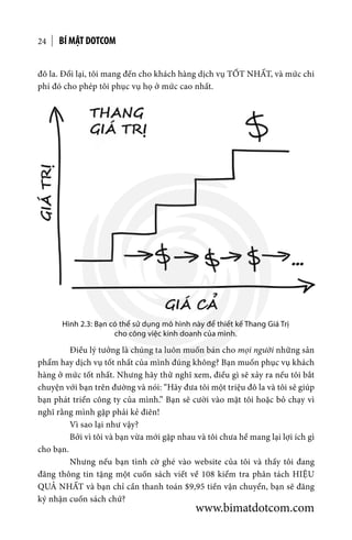 BÍ MẬT DOTCOM24
đô la. Đổi lại, tôi mang đến cho khách hàng dịch vụ TỐT NHẤT, và mức chi
phí đó cho phép tôi phục vụ họ ở mức cao nhất.
Hình 2.3: Bạn có thể sử dụng mô hình này để thiết kế Thang Giá Trị
cho công việc kinh doanh của mình.
	 Điều lý tưởng là chúng ta luôn muốn bán cho mọi người những sản
phẩm hay dịch vụ tốt nhất của mình đúng không? Bạn muốn phục vụ khách
hàng ở mức tốt nhất. Nhưng hãy thử nghĩ xem, điều gì sẽ xảy ra nếu tôi bắt
chuyện với bạn trên đường và nói: “Hãy đưa tôi một triệu đô la và tôi sẽ giúp
bạn phát triển công ty của mình.” Bạn sẽ cười vào mặt tôi hoặc bỏ chạy vì
nghĩ rằng mình gặp phải kẻ điên!
	 Vì sao lại như vậy?
	 Bởi vì tôi và bạn vừa mới gặp nhau và tôi chưa hề mang lại lợi ích gì
cho bạn.
	 Nhưng nếu bạn tình cờ ghé vào website của tôi và thấy tôi đang
đăng thông tin tặng một cuốn sách viết về 108 kiểm tra phân tách HIỆU
QUẢ NHẤT và bạn chỉ cần thanh toán $9,95 tiền vận chuyển, bạn sẽ đăng
ký nhận cuốn sách chứ?
www.bimatdotcom.com
 