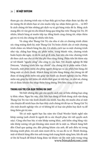 BÍ MẬT DOTCOM26
tham gia các chương trình này và bạn thấy giá trị bạn nhận được tại đây rất
ấn tượng thì dĩ nhiên bạn sẽ còn muốn tiếp tục nhận thêm giá trị… và ĐÓ
là cách chúng tôi bán những gói dịch vụ trị giá hàng triệu đô la. Bằng cách
mang đến vô vàn giá trị cho khách hàng qua từng bậc trên Thang Giá Trị. Dĩ
nhiên, khách hàng sẽ muốn tiếp tục đồng hành cùng chúng tôi, nhận thêm
giá trị và trả cho chúng tôi nhiều tiền hơn.
	 Và cũng như Thang Giá Trị của nha sĩ cần có chương trình chăm
sóc răng miệng định kỳ, một Thang Giá Trị hoàn chỉnh cần có một chương
trình chăm sóc khách hàng lâu dài. Có nhiều cách tạo ra một chương trình
như vậy, chẳng hạn bằng các phần mềm, trang thành viên, chương trình
huấn luyện dài ngày, và dù là cách gì đi nữa, bạn nên cấu trúc chương trình
đó theo cách sao cho có thể thu phí theo từng tháng. Phần tiền lời thêm này
sẽ trở thành “nguồn sống” cho công ty của bạn. Với doanh nghiệp Bí Mật
Dotcom, “chương trình liên tục chính” của chúng tôi là phần mềm Click-
Funnels, một phần mềm cho phép người dùng tạo ra các phễu bán hàng chỉ
bằng một cú click chuột. Khách hàng trả tiền hàng tháng cho chúng tôi để
được sử dụng phần mềm này giúp vận hành các doanh nghiệp của họ. Phần
mềm này giúp họ tiết kiệm rất nhiều thời gian và tiền bạc, và nhờ nó, chúng
tôi có được khoản thu nhập thêm hàng tháng. Đôi bên cùng có lợi mà!
THANG GIÁ TRỊ CỦA BẠN TRÔNG RA SAO?
	 Tôi biết những độc giả của quyển sách này sở hữu những loại công
ty khác nhau. Ngay lúc này, chắc hẳn bạn đang cố hình dung cách vận dụng
Thang Giá Trị vào việc kinh doanh của mình. Sau đây, tôi muốn chia sẻ một
câu chuyện để minh họa cho bạn thấy cách chúng tôi đã tạo ra Thang Giá Trị
cho một doanh nghiệp vốn có vẻ không hề có loại sản phẩm hay dịch vụ để
tăng thêm giá trị nào.
	 Tôi có một người bạn lâu năm tên Chad Wooler hành nghề nắn
khớp xương (anh chính là người đã ra sức thuyết phục tôi viết quyển sách
này). Cũng như bao bác sĩ nắn khớp xương khác, anh kiếm sống bằng việc
nắn khớp xương với giá khoảng năm mươi đô la một ca. Khách hàng biết
đến Chad qua quảng cáo, đến phòng khám của anh, để anh điều trị trong
khoảng mười phút, trả anh năm mươi đô la, và sau đó ra về. Thỉnh thoảng,
một số khách hàng đến tìm anh trong tình trạng bệnh nặng hơn, khi đó anh
sẽ lên kế hoạch để khách hàng được tái khám vài lần một tuần trong vòng
www.bimatdotcom.com
 