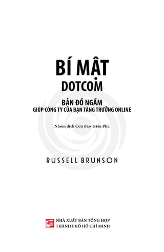 BÍ MẬT
DOTCOM
BẢN ĐỒ NGẦM
R U S S E L L B R U N S O N
GIÚP CÔNG TY CỦA BẠN TĂNG TRƯỞNG ONLINE
Nhóm dịch Cơn Bão Triệu Phú
NHÀ XUẤT BẢN TỔNG HỢP
THÀNH PHỐ HỒ CHÍ MINH
 