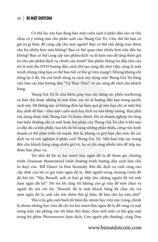 BÍ MẬT DOTCOM30
	 Có thể lúc này bạn đang bán một cuốn sách ở phần đầu vào và vẫn
chưa có ý tưởng nào cho phần cuối của Thang Giá Trị. Chà, thế thì bạn có
giá trị gì khác để cung cấp cho mọi người? Bạn có thể chủ động trao thêm
cho họ nhiều hơn nữa không? Bạn có thể quan tâm nhiều hơn nữa đến họ
không? Bạn có thể cung cấp sản phẩm/dịch vụ đi kèm nào để tăng thêm giá
trị cho sản phẩm/dịch vụ chính của mình? Sản phẩm thông tin đầu tiên của
tôi là một đĩa DVD hướng dẫn cách chế tạo súng đồ chơi (đây cũng là một
minh chứng rằng bạn có thể bán bất cứ thứ gì trên mạng!) Nhưng không chỉ
dừng lại ở đó, tôi còn hình dung ra cách xây dựng một Thang Giá Trị bằng
việc bán các bản hướng dẫn “Tự Thực Hiện” và các súng đồ chơi cho khách
hàng.
	 Thang Giá Trị là chìa khóa giúp bạn xây dựng các phễu marketing
và làm chủ được những bí mật khác mà tôi sẽ hướng dẫn bạn trong quyển
sách này. Hệ thống này sẽ không đem lại hiệu quả gì nếu bạn chỉ có một thứ
duy nhất để bán – như một cuốn sách hay dịch vụ nắn khớp xương. Bạn phải
xây dựng được một Thang Giá Trị hoàn chỉnh. Đa số doanh nghiệp tôi từng
tìm hiểu thường chỉ có một hoặc hai phần của Thang Giá Trị chứ ít khi nào
có đầy đủ cả bốn phần. Sau khi đã bổ sung những phần thiếu, công việc kinh
doanh có thể phát triển rất mạnh. Bởi lẽ, không có giới hạn cho mức độ các
dịch vụ và trải nghiệm ở phần cuối Thang Giá Trị. Nếu bạn tiếp tục mang
đến cho khách hàng càng nhiều giá trị, họ sẽ chi càng nhiều tiền để tiếp tục
được bạn phục vụ.
	 Tôi nhớ đã bỏ ra hai mươi lăm ngàn đô la để tham gia chương
trình Titanium Mastermind (một chương trình hướng dẫn cách làm chủ
tư duy) của Bill Glazer và Dan Kennedy. Khi đó, dịch vụ cuối cùng cao
cấp nhất của tôi có giá năm ngàn đô la. Một người trong chương trình đó
đã hỏi tôi: “Này Russell, anh sẽ bán gì tiếp cho những người đã trả anh
năm ngàn đô la?” Tôi trả lời rằng tôi không còn gì nữa để mời chào và
người đó nói với tôi: “Russell, đó là một khách hàng đã chịu chi trả
năm ngàn đô la, anh cần tìm thêm thứ gì khác để bán cho họ nữa chứ!”
	 Thú vị là, gần cuối buổi tối hôm đó, nhóm học viên này (vâng, chính
là nhóm những học viên đã chi trả hai mươi lăm ngàn đô la để cùng có mặt
trong một căn phòng vào tối hôm đó) được chào mời một cơ hội góp mặt
trong bộ phim Phenomenon (tạm dịch: Con người phi thường) cùng Dan
www.bimatdotcom.com
 