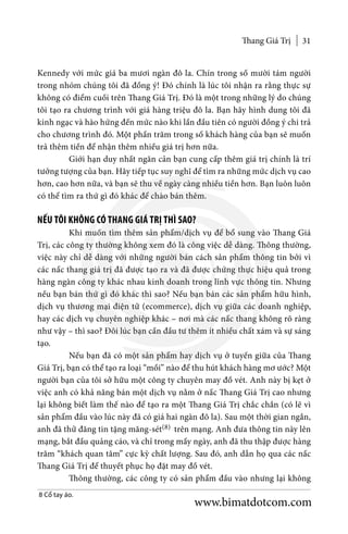 Thang Giá Trị 31
Kennedy với mức giá ba mươi ngàn đô la. Chín trong số mười tám người
trong nhóm chúng tôi đã đồng ý! Đó chính là lúc tôi nhận ra rằng thực sự
không có điểm cuối trên Thang Giá Trị. Đó là một trong những lý do chúng
tôi tạo ra chương trình với giá hàng triệu đô la. Bạn hãy hình dung tôi đã
kinh ngạc và hào hứng đến mức nào khi lần đầu tiên có người đồng ý chi trả
cho chương trình đó. Một phần trăm trong số khách hàng của bạn sẽ muốn
trả thêm tiền để nhận thêm nhiều giá trị hơn nữa.
	 Giới hạn duy nhất ngăn cản bạn cung cấp thêm giá trị chính là trí
tưởng tượng của bạn. Hãy tiếp tục suy nghĩ để tìm ra những mức dịch vụ cao
hơn, cao hơn nữa, và bạn sẽ thu về ngày càng nhiều tiền hơn. Bạn luôn luôn
có thể tìm ra thứ gì đó khác để chào bán thêm.
NẾU TÔI KHÔNG CÓ THANG GIÁ TRỊ THÌ SAO?
	 Khi muốn tìm thêm sản phẩm/dịch vụ để bổ sung vào Thang Giá
Trị, các công ty thường không xem đó là công việc dễ dàng. Thông thường,
việc này chỉ dễ dàng với những người bán cách sản phẩm thông tin bởi vì
các nấc thang giá trị đã được tạo ra và đã được chứng thực hiệu quả trong
hàng ngàn công ty khác nhau kinh doanh trong lĩnh vực thông tin. Nhưng
nếu bạn bán thứ gì đó khác thì sao? Nếu bạn bán các sản phẩm hữu hình,
dịch vụ thương mại điện tử (ecommerce), dịch vụ giữa các doanh nghiệp,
hay các dịch vụ chuyên nghiệp khác – nơi mà các nấc thang không rõ ràng
như vậy – thì sao? Đôi lúc bạn cần đầu tư thêm ít nhiều chất xám và sự sáng
tạo.
	 Nếu bạn đã có một sản phẩm hay dịch vụ ở tuyến giữa của Thang
Giá Trị, bạn có thể tạo ra loại “mồi” nào để thu hút khách hàng mơ ước? Một
người bạn của tôi sở hữu một công ty chuyên may đồ vét. Anh này bị kẹt ở
việc anh có khả năng bán một dịch vụ nằm ở nấc Thang Giá Trị cao nhưng
lại không biết làm thế nào để tạo ra một Thang Giá Trị chắc chắn (có lẽ vì
sản phẩm đầu vào lúc này đã có giá hai ngàn đô la). Sau một thời gian ngắn,
anh đã thử đăng tin tặng măng-sét(8) trên mạng. Anh đưa thông tin này lên
mạng, bắt đầu quảng cáo, và chỉ trong mấy ngày, anh đã thu thập được hàng
trăm “khách quan tâm” cực kỳ chất lượng. Sau đó, anh dẫn họ qua các nấc
Thang Giá Trị để thuyết phục họ đặt may đồ vét.
	 Thông thường, các công ty có sản phẩm đầu vào nhưng lại không
8 Cổ tay áo.
www.bimatdotcom.com
 