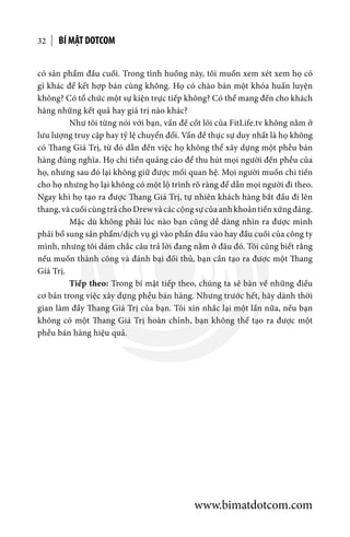 BÍ MẬT DOTCOM32
có sản phẩm đầu cuối. Trong tình huống này, tôi muốn xem xét xem họ có
gì khác để kết hợp bán cùng không. Họ có chào bán một khóa huấn luyện
không? Có tổ chức một sự kiện trực tiếp không? Có thể mang đến cho khách
hàng những kết quả hay giá trị nào khác?
	 Như tôi từng nói với bạn, vấn đề cốt lõi của FitLife.tv không nằm ở
lưu lượng truy cập hay tỷ lệ chuyển đổi. Vấn đề thực sự duy nhất là họ không
có Thang Giá Trị, từ đó dẫn đến việc họ không thể xây dựng một phễu bán
hàng đúng nghĩa. Họ chi tiền quảng cáo để thu hút mọi người đến phễu của
họ, nhưng sau đó lại không giữ được mối quan hệ. Mọi người muốn chi tiền
cho họ nhưng họ lại không có một lộ trình rõ ràng để dẫn mọi người đi theo.
Ngay khi họ tạo ra được Thang Giá Trị, tự nhiên khách hàng bắt đầu đi lên
thang,vàcuốicùngtrảchoDrewvàcáccộngsựcủaanhkhoảntiềnxứngđáng.
	 Mặc dù không phải lúc nào bạn cũng dễ dàng nhìn ra được mình
phải bổ sung sản phẩm/dịch vụ gì vào phần đầu vào hay đầu cuối của công ty
mình, nhưng tôi dám chắc câu trả lời đang nằm ở đâu đó. Tôi cũng biết rằng
nếu muốn thành công và đánh bại đối thủ, bạn cần tạo ra được một Thang
Giá Trị.
	 Tiếp theo: Trong bí mật tiếp theo, chúng ta sẽ bàn về những điều
cơ bản trong việc xây dựng phễu bán hàng. Nhưng trước hết, hãy dành thời
gian làm đầy Thang Giá Trị của bạn. Tôi xin nhắc lại một lần nữa, nếu bạn
không có một Thang Giá Trị hoàn chỉnh, bạn không thể tạo ra được một
phễu bán hàng hiệu quả.
www.bimatdotcom.com
 