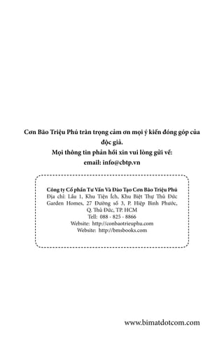 Cơn Bão Triệu Phú trân trọng cảm ơn mọi ý kiến đóng góp của
độc giả.
Mọi thông tin phản hồi xin vui lòng gửi về:
email: info@cbtp.vn
Công ty Cổ phần Tư Vấn Và Đào Tạo Cơn Bão Triệu Phú
Địa chỉ: Lầu 1, Khu Tiện Ích, Khu Biệt Thự Thủ Đức
Garden Homes, 27 Đường số 3, P. Hiệp Bình Phước,
Q. Thủ Đức, TP. HCM
Tell: 088 - 825 - 8866
Website: http://conbaotrieuphu.com
Website: http://bmsbooks.com
www.bimatdotcom.com
 