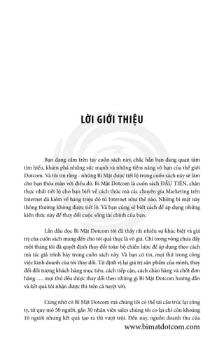 LỜI GIỚI THIỆU
	 Bạn đang cầm trên tay cuốn sách này, chắc hẳn bạn đang quan tâm
tìm hiểu, khám phá những sức mạnh và những tiềm năng vô hạn của thế giới
Dotcom. Và tôi tin rằng - những Bí Mật được tiết lộ trong cuốn sách này sẽ làm
cho bạn thỏa mãn với điều đó. Bí Mật Dotcom là cuốn sách ĐẦU TIÊN, chân
thực nhất tiết lộ cho bạn biết về cách thức mà các chuyên gia Marketing trên
Internet đã kiếm về hàng triệu đô từ Internet như thế nào. Những bí mật này
thông thường không được tiết lộ. Và bạn cũng sẽ biết cách để áp dụng những
kiến thức này để thay đổi cuộc sống tài chính của bạn.
	 Lần đầu đọc Bí Mật Dotcom tôi đã thấy rất nhiều sự khác biệt và giá
trị của cuốn sách mang đến cho tôi quả thực là vô giá. Chỉ trong vòng chưa đầy
một tháng tôi đã quyết định thay đổi toàn bộ chiến lược để áp dụng theo cách
mà tác giả trình bày trong cuốn sách này. Và bạn có tin, mọi thứ trong công
việc kinh doanh của tôi thay đổi. Từ định vị lại giá trị sản phẩm của mình, thay
đổi đối tượng khách hàng mục tiêu, cách tiếp cận, cách chào hàng và chốt đơn
hàng….. mọi thứ đều được thay đổi theo những gì Bí Mật Dotcom hướng dẫn
và kết quả tôi nhận được thì trên cả tuyệt vời.
	 Cũng nhờ có Bí Mật Dotcom mà chúng tôi có thể tái cấu trúc lại công
ty, từ quy mô 50 người, gần 30 nhân viên sales chúng tôi co lại chỉ còn khoảng
10 người nhưng kết quả tạo ra thì vượt trội. Đến nay, nguồn doanh thu của
www.bimatdotcom.com
 