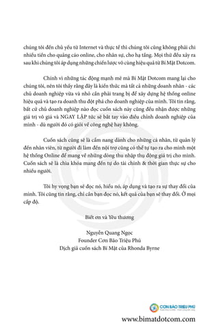 chúng tôi đến chủ yếu từ Internet và thực tế thì chúng tôi cũng không phải chi
nhiều tiền cho quảng cáo online, cho nhân sự, cho hạ tầng. Mọi thứ đều xảy ra
sau khi chúng tôi áp dụng những chiến lược vô cùng hiệu quả từ Bí Mật Dotcom.
	 Chính vì những tác động mạnh mẽ mà Bí Mật Dotcom mang lại cho
chúng tôi, nên tôi thấy rằng đây là kiến thức mà tất cả những doanh nhân - các
chủ doanh nghiệp vừa và nhỏ cần phải trang bị để xây dựng hệ thống online
hiệu quả và tạo ra doanh thu đột phá cho doanh nghiệp của mình. Tôi tin rằng,
bất cứ chủ doanh nghiệp nào đọc cuốn sách này cũng đều nhận được những
giá trị vô giá và NGAY LẬP tức sẽ bắt tay vào điều chỉnh doanh nghiệp của
mình - dù người đó có giỏi về công nghệ hay không.
	 Cuốn sách cũng sẽ là cẩm nang dành cho những cá nhân, từ quản lý
đến nhân viên, từ người đi làm đến nội trợ cũng có thể tự tạo ra cho mình một
hệ thống Online để mang về những dòng thu nhập thụ động giá trị cho mình.
Cuốn sách sẽ là chìa khóa mang đến tự do tài chính & thời gian thực sự cho
nhiều người.
	 Tôi hy vọng bạn sẽ đọc nó, hiểu nó, áp dụng và tạo ra sự thay đổi của
mình. Tôi cũng tin rằng, chỉ cần bạn đọc nó, kết quả của bạn sẽ thay đổi. Ở mọi
cấp độ.
Biết ơn và Yêu thương
Nguyễn Quang Ngọc
Founder Cơn Bão Triệu Phú
Dịch giả cuốn sách Bí Mật của Rhonda Byrne
www.bimatdotcom.com
 