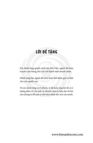 LỜI ĐỀ TẶNG
Xin dành tặng quyển sách này đến Cha, người đã luôn
truyền cảm hứng cho con trở thành một doanh nhân.
Dành tặng Mẹ, người đã luôn luôn biết được giá trị thật
của con người con.
Và xin dành tặng vợ Collette, vì đã luôn ủng hộ tất cả ý
tưởng điên rồ của anh và chuyên tâm lo liệu cho tổ ấm
của chúng ta để anh có thể theo đuổi ước mơ của mình.
www.bimatdotcom.com
 
