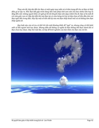 Thay vào đó, hãy đợi đến lúc Bạn có một ngày may mắn và có tâm trạng để cho và Bạn sẽ thấy
điều gì sẽ xảy ra. Nếu Bạn bắt gặp mình đang làm một phép tính xem nên cho bao nhiêu tiền hay lo
lắng đến việc những người khác sẽ nghĩ gì thì tôi khuyên Bạn nên dẹp ý định Cho đi. Bạn sẽ bị mất đi
cái cảm giác cao cả. Hãy đợi đến khi nào Bạn lại có cảm hứng trở lại và hãy chọn số tiền đầu tiên mà
Bạn nghĩ đến trong đầu. Hãy lấy một số tiền bất kỳ nào mà Bạn thấy thoải mái và nó không làm Bạn
thấy nghèo đi.

      Quy luật này của vũ trụ có thể chỉ cần một khoảng khắc để “ngộ” ra, nhưng cũng có thể phải
mất cả đời người mới học được. Nhưng điều đó không có nghĩa là Bạn không thể thực hành bởi vì
Bạn chưa học được. Hãy thử một lần, và hãy để kinh nghiệm của bản thân cho Bạn câu trả lời.

      John Zappa là một chuyên viên tư vấn về quảng cáo làm việc tại Austin, Texas. Anh đã bỏ
Corporate America để tự kinh doanh riêng.




Bí quyết làm giàu vĩ đại nhất trong lịch sử - Joe Vitale                                    Page 42
 