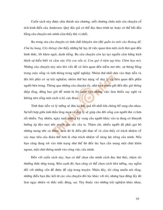 Cuoán saùch naøy ñöôïc chia thaønh saùu chöông, moãi chöông chöùa moät caâu chuyeän coå
tích kinh ñieån cuûa Andersen. Quyù ñoäc giaû coù theå ñoïc theo trình töï, hoaëc coù theå baét ñaàu
baèng caâu chuyeän maø mình caûm thaáy thuù vò nhaát.

      Ba trong saùu caâu chuyeän coù tính chaát khuyeân raên (Boä quaàn aùo môùi cuûa Hoaøng ñeá,
Chuù boï hung, Caây thoâng) cho thaáy nhöõng heä luïy töø vieäc quan taâm moät caùch thaùi quaù ñeán
hình thöùc, lôøi khen ngôïi, danh tieáng. Ba caâu chuyeän coøn laïi taïo nguoàn caûm höùng kích
thích söï hieåu bieát vaø caûm xuùc (Vòt con xaáu xí, Con quyû ôû tieäm taïp hoùa, Chim hoïa mi).
Nhöõng caâu chuyeän naøy neâu leân vaán ñeà coù lieân quan ñeán nieàm mô öôùc, söï thaêng baèng
trong cuoäc soáng vaø tinh thoâng trong ngheà nghieäp. Nhoùm thöù nhaát döïa vaøo thöïc tieãn vaø
ñoøi hoûi phaûi coù söï traûi nghieäm; nhoùm thöù hai naëng veà duy lyù vaø lieân quan ñeán phaàn
ngöôøi beân trong. Thoâng qua nhöõng caâu chuyeän aáy, nhaø vaên muoán göûi ñeán ñoäc giaû thoâng
ñieäp raèng, ñöøng bao giôø ñeå mình bò loâi cuoán vaøo nhöõng vieäc laøm thieáu suy nghó vaø
khoâng neân soáng moät caùch vò kæ, cöïc ñoan.

      Tính thöïc tieãn vaø lyù töôûng seõ ñöa laïi keát quaû toát nhaát khi chuùng boå sung cho nhau.
Söï keát hôïp giöõa tinh thaàn laõng maïn vaø duy lyù seõ giuùp cho ñôøi soáng con ngöôøi thuù vò hôn
raát nhieàu. Tuy nhieân, ngaøy nay, nhöõng kyø voïng cuûa ngöôøi khaùc vaøo ta ñang coù khuynh
höôùng aùp ñaûo moïi öôùc muoán saâu saéc cuûa ta. Thaäm chí, nhieàu ngöôøi ñaõ phaûi gaït boû
nhöõng mong öôùc caù nhaân, xem ñoù laø ñieàu phi thöïc teá vaø caûm thaáy coù traùch nhieäm veà
caùc muïc tieâu cuûa ñoaøn theå hôn laø chòu traùch nhieäm veà naêng löïc rieâng cuûa mình. Neáu
baïn cuõng ñang rôi vaøo tình traïng nhö theá thì ñeán luùc baïn caàn mang moät chuùt khoân
ngoan, moät chuùt thoâng minh vaøo coâng vieäc cuûa mình.

      Ñeán vôùi cuoán saùch naøy, baïn coù theå choïn cho mình caùch ñoïc thö thaùi, chaäm raõi
thöôûng thöùc töøng trang. Beân caïnh ñoù, baïn cuõng coù theå choïn caùch lieân töôûng, suy ngaãm
ñoái vôùi nhöõng vaán ñeà ñöôïc ñeà caäp trong truyeän. Nhaân ñaây, toâi cuõng muoán noùi raèng,
nhöõng ñieàu baïn ñuùc keát töø caùc caâu chuyeän ñoâi luùc khaùc vôùi toâi, nhöng baïn ñöøng laáy ñoù
laøm ngaïc nhieân vaø thaéc maéc ñuùng, sai. Tuøy thuoäc vaøo nhöõng traûi nghieäm khaùc nhau,




                                                                                                 10
 