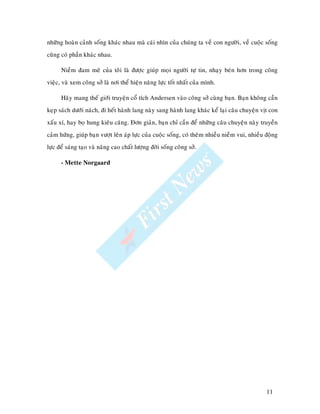 nhöõng hoaøn caûnh soáng khaùc nhau maø caùi nhìn cuûa chuùng ta veà con ngöôøi, veà cuoäc soáng
cuõng coù phaàn khaùc nhau.

      Nieàm ñam meâ cuûa toâi laø ñöôïc giuùp moïi ngöôøi töï tin, nhaïy beùn hôn trong coâng
vieäc, vaø xem coâng sôû laø nôi theå hieän naêng löïc toát nhaát cuûa mình.

      Haõy mang theá giôùi truyeän coå tích Andersen vaøo coâng sôû cuøng baïn. Baïn khoâng caàn
keïp saùch döôùi naùch, ñi heát haønh lang naøy sang haønh lang khaùc keå laïi caâu chuyeän vòt con
xaáu xí, hay boï hung kieâu caêng. Ñôn giaûn, baïn chæ caàn ñeå nhöõng caâu chuyeän naøy truyeàn
caûm höùng, giuùp baïn vöôït leân aùp löïc cuûa cuoäc soáng, coù theâm nhieàu nieàm vui, nhieàu ñoäng
löïc ñeå saùng taïo vaø naâng cao chaát löôïng ñôøi soáng coâng sôû.

      - Mette Norgaard




                                                                                                11
 