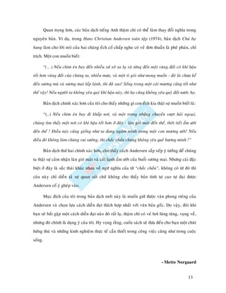 Quan troïng hôn, caùc baûn dòch tieáng Anh thaäm chí coù theå laøm thay ñoåi nghóa trong
nguyeân baûn. Ví duï, trong Hans Christian Andersen toaøn taäp (1974), baûn dòch Chuù boï
hung laøm cho lôøi noùi cuûa hai chaøng eách coá chaáp nghe coù veû ñôn thuaàn laø pheâ phaùn, chæ
trích. Moät con muoán bieát:

         “(… ) Neáu chim eùn bay ñeán nhieàu xöù sôû xa laï vaø töøng ñeán moät vuøng ñaát coù khí haäu
toát hôn vuøng ñaát cuûa chuùng ta, nhieàu möa, vaø moät tí gioù nhö mong muoán - ñoù laø chöa keå
ñeán söông muø vaø söông mai laáp laùnh, thì ñaõ sao! Soáng trong moät caùi möông cuõng toát nhö
theá vaäy! Neáu ngöôøi ta khoâng yeâu quyù khí haäu naøy, thì hoï cuõng khoâng yeâu quyù ñaát nöôùc hoï.

         Baûn dòch chính xaùc hôn cuûa toâi cho thaáy nhöõng gì con eách kia thaät söï muoán bieát laø:

         “(…) Neáu chim eùn bay ñi khaép nôi, vaø moät trong nhöõng chuyeán vöôït haûi ngoaïi,
chuùng tìm thaáy moät nôi coù khí haäu toát hôn ôû ñaây - laøn gioù maùt ñeán theá, thôøi tieát aåm öôùt
ñeán theá ! Ñieàu naøy cuõng gioáng nhö ta ñang ngaâm mình trong moät con möông öôùt! Neáu
ñieàu ñoù khoâng laøm chuùng vui söôùng, thì chaéc chaén chuùng khoâng yeâu queâ höông mình !”

         Baûn dòch thöù hai chính xaùc hôn, cho thaáy caùch Andersen saép xeáp yù töôûng ñeå chuùng
ta thaät söï caûm nhaän laøn gioù maùt vaø caùi laïnh aåm öôùt cuûa buoåi söông mai. Nhöng caùi ñaëc
bieät ôû ñaây laø saéc thaùi khaùc nhau veà ngöõ nghóa cuûa töø “chaéc chaén”, khoâng coù töø ñoù thì
caâu naøy chæ dieãn taû söï quan saùt chöù khoâng cho thaáy baûn tính töï cao töï ñaïi ñöôïc
Andersen coá yù gheùp vaøo.

         Muïc ñích cuûa toâi trong baûn dòch môùi naøy laø muoán giöõ ñöôïc vaên phong rieâng cuûa
Andersen vaø choïn löïa caùch dieãn ñaït thích hôïp nhaát vôùi vaên baûn goác. Do vaäy, ñoâi khi
baïn seõ baét gaëp moät caùch dieãn ñaït naøo ñoù raát laï, thaäm chí coù veû hôi luùng tuùng, vuïng veà,
nhöng ñoù chính laø duïng yù cuûa toâi. Hy voïng raèng, cuoán saùch seõ ñöa ñeán cho baïn moät chuùt
höùng thuù vaø nhöõng kinh nghieäm thöïc teá caàn thieát trong coâng vieäc cuõng nhö trong cuoäc
soáng.



                                                                                  - Mette Norgaard


                                                                                                   13
 