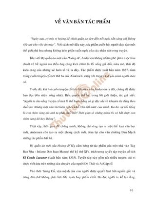 VEÀ VAÊN BAÛN TAÙC PHAÅM


       “Ngaøy xöa, coù moät vò hoaøng ñeá thích quaàn aùo ñeïp ñeán noãi ngaøi saün saøng chi khoâng
tieác tay cho vieäc aên maëc”. Vôùi caùch môû ñaàu naøy, taùc phaåm cuoán huùt ngöôøi ñoïc vaøo moät
theá giôùi phuø hoa nhöng khoâng keùm phaàn xuaån ngoác cuûa caùc nhaân vaät trong truyeän.

       Khi vieát Boä quaàn aùo môùi cuûa Hoaøng ñeá, Andersen khoâng nhaèm pheâ phaùn vieäc trau
chuoát veû beà ngoaøi maø ñieàu oâng coâng kích chính laø loái soáng giaû doái, maøu meø, thaùi ñoä
kieâu caêng cuûa nhöõng keû luoân toû veû ta ñaây. Taùc phaåm ñöôïc xuaát baûn naêm 1837, naèm
trong cuoán truyeän coå tích thöù ba cuûa Andersen, cuøng vôùi truyeän Coâ gaùi mình ngöôøi ñuoâi
caù.

       Tröôùc ñoù, khi hai cuoán truyeän coå tích ñaàu tieân cuûa Andersen ra ñôøi, chuùng ñaõ ñöôïc
baïn ñoïc ñoùn nhaän noàng nhieät. Ñeán quyeån thöù ba, trong lôøi giôùi thieäu, taùc giaû vieát:
“Ngöôøi ta cho raèng truyeän coå tích laø theå loaïi chaúng coù gì ñaëc saéc vaø khuyeân toâi ñöøng theo
ñuoåi noù. Nhöng moät nhaø thô luoân ngheøo khoå treân ñaát nöôùc cuûa mình. Do ñoù, söï noåi tieáng
laø con chim vaøng maø anh ta phaûi ñuoåi baét! Thôøi gian seõ chöùng minh toâi coù baét ñöôïc con
chim vaøng ñoù hay khoâng”.

       Thaät vaäy, thôøi gian ñaõ chöùng minh, khoâng chæ saùng taïo ra moät theå loaïi vaên hoïc
môùi, Andersen coøn taïo ra moät phong caùch môùi, ñem laïi cho vaên chöông Ñan Maïch
nhöõng taùc phaåm baát huû.

       Boä quaàn aùo môùi cuûa Hoaøng ñeá laáy caûm höùng töø taùc phaåm cuûa moät nhaø vaên Taây
Ban Nha - Infante Don Juan Manuel theá kyû thöù XIV, trích trong tuyeån taäp truyeän coå tích
El Conde Lucanor (xuaát baûn naêm 1335). Tuyeån taäp naøy goàm raát nhieàu truyeän thuù vò
ñöôïc vieát döïa treân nhöõng caâu chuyeän cuûa ngöôøi Do Thaùi vaø Ai Caäp coå.

       Vaøo thôøi Trung Coå, vaän meänh cuûa con ngöôøi ñöôïc quyeát ñònh bôûi nguoàn goác vaø
doøng doõi chöù khoâng phaûi bôûi ñöùc haïnh hay phaåm chaát. Do ñoù, ngöôøi ta keå laïi raèng,



                                                                                                   16
 