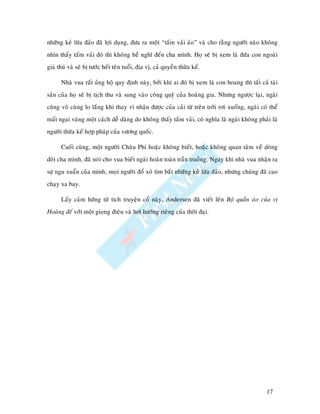 nhöõng keû löøa ñaûo ñaõ lôïi duïng, ñöa ra moät “taám vaûi aûo” vaø cho raèng ngöôøi naøo khoâng
nhìn thaáy taám vaûi ñoù thì khoâng heà nghó ñeán cha mình. Hoï seõ bò xem laø ñöùa con ngoaøi
giaù thuù vaø seõ bò töôùc heát teân tuoåi, ñòa vò, caû quyeàn thöøa keá.

      Nhaø vua raát uûng hoä quy ñònh naøy, bôûi khi ai ñoù bò xem laø con hoang thì taát caû taøi
saûn cuûa hoï seõ bò tòch thu vaø sung vaøo coâng quyõ cuûa hoaøng gia. Nhöng ngöôïc laïi, ngaøi
cuõng voâ cuøng lo laéng khi thay vì nhaän ñöôïc cuûa caûi töø treân trôøi rôi xuoáng, ngaøi coù theå
maát ngai vaøng moät caùch deã daøng do khoâng thaáy taám vaûi, coù nghóa laø ngaøi khoâng phaûi laø
ngöôøi thöøa keá hôïp phaùp cuûa vöông quoác.

      Cuoái cuøng, moät ngöôøi Chaâu Phi hoaëc khoâng bieát, hoaëc khoâng quan taâm veà doøng
doõi cha mình, ñaõ noùi cho vua bieát ngaøi hoaøn toaøn traàn truoàng. Ngay khi nhaø vua nhaän ra
söï ngu xuaån cuûa mình, moïi ngöôøi ñoå xoâ tìm baét nhöõng keû löøa ñaûo, nhöng chuùng ñaõ cao
chaïy xa bay.

      Laáy caûm höùng töø tích truyeän coå naøy, Andersen ñaõ vieát leân Boä quaàn aùo cuûa vò
Hoaøng ñeá vôùi moät gioïng ñieäu vaø hôi höôùng rieâng cuûa thôøi ñaïi.




                                                                                                17
 