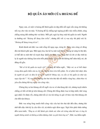 BOÄ QUAÀN AÙO MÔÙI CUÛA HOAØNG ÑEÁ



      Ngaøy xöa, coù moät vò hoaøng ñeá thích quaàn aùo ñeïp ñeán noãi ngaøi saün saøng chi khoâng
tieác tay cho vieäc aên maëc. Vò hoaøng ñeá aáy chaúng ngoù ngaøng gì ñeán vieäc trieàu chính, cuõng
chaúng maøng ñeán nhöõng thuù vui khaùc. Moãi giôø, ngaøi laïi thay moät boä quaàn aùo môùi. Ngöôøi
ta thöôøng noùi “Hoaøng ñeá ñang laâm trieàu”, nhöng ñoái vôùi vò vua naøy thì phaûi noùi laø:
“Hoaøng ñeá ñang trong tuû aùo”.

      Kinh thaønh nôi ñöùc vua sinh soáng raát nguy nga, traùng leä. Ngaøy naøo cuõng coù ñoâng
ñaûo du khaùch gheù qua. Moät ngaøy kia, hai keû laï maët xuaát hieän. Chuùng töï xöng laø thôï deät,
coù theå deät ra moät thöù vaûi tuyeät ñeïp. Quaàn aùo ñöôïc may baèng thöù vaûi ñoù coù ñaëc tính kyø
laï laø ngöôøi naøo khoâng laøm troøn boån phaän hoaëc ngu xuaån thì khoâng theå nhìn thaáy noù, duø
ñöùng raát gaàn.

      “Ñoù seõ laø boä quaàn aùo tuyeät vôøi!”, Hoaøng ñeá thaàm nghó , “Maëc noù, ta seõ bieát ñöôïc
trong ñaùm quaàn thaàn cuûa ta, keû naøo khoâng laøm troøn boån phaän. Ta seõ phaân bieät ñöôïc ñaâu
laø ngöôøi taøi gioûi vaø ñaâu laø keû ngoác ngheách! Ñuùng vaäy, ta caàn coù boä quaàn aùo nhö vaäy
ngay laäp töùc!”. Vò vua ban thöôûng cho hai teân thôï deät raát nhieàu vaøng baïc, chaâu baùu vaø
yeâu caàu chuùng baét tay ngay vaøo coâng vieäc.

      Chuùng baøy ra hai khung cöûi roài ngoài vaøo ra veû nhö ñang deät vaûi, nhöng tuyeät nhieân
chaúng coù baát cöù thöù gì treân khung cöûi. Chuùng ñoøi baèng ñöôïc loaïi tô ñeïp nhaát, thöù vaøng
quyù nhaát. Coù ñöôïc roài, chuùng nheùt taát caû vaøo tuùi rieâng vaø giaû vôø laøm vieäc beân khung cöûi
cho ñeán taän khuya.

      Ñöùc vua noùng loøng muoán bieát coâng vieäc cuûa hai teân thôï deät ñeán ñaâu, nhöng khi
nhôù ñeán ñaëc tính kyø laï cuûa taám vaûi, töï nhieân ngaøi ñaâm ngaïi. Ngaøi beøn phaùi thöøa töôùng
ñeán xem tröôùc. “OÂng ta coù theå ñaùnh giaù chính xaùc taám vaûi troâng nhö theá naøo vì oâng laø
ngöôøi thoâng minh vaø khoâng ai ñaûm ñöông chöùc vuï gioûi hôn oâng ta!”, Ñöùc vua thaàm nghó.


                                                                                                    18
 