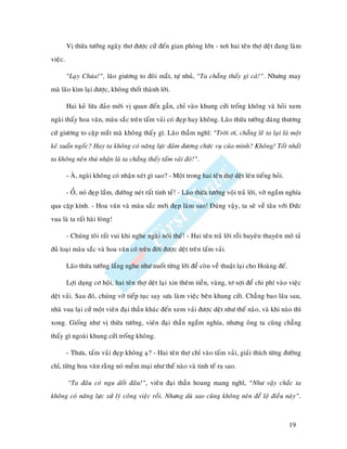 Vò thöøa töôùng ngaây thô ñöôïc cöû ñeán gian phoøng lôùn - nôi hai teân thôï deät ñang laøm
vieäc.

         “Laïy Chuùa!”, laõo giöông to ñoâi maét, töï nhuû, “Ta chaúng thaáy gì caû!”. Nhöng may
maø laõo kìm laïi ñöôïc, khoâng thoát thaønh lôøi.

         Hai keû löøa ñaûo môøi vò quan ñeán gaàn, chæ vaøo khung cöûi troáng khoâng vaø hoûi xem
ngaøi thaáy hoa vaên, maøu saéc treân taám vaûi coù ñeïp hay khoâng. Laõo thöøa töôùng ñaùng thöông
cöù giöông to caëp maét maø khoâng thaáy gì. Laõo thaàm nghó: “Trôøi ôi, chaúng leõ ta laïi laø moät
keû xuaån ngoác? Hay ta khoâng coù naêng löïc ñaûm ñöông chöùc vuï cuûa mình? Khoâng! Toát nhaát
ta khoâng neân thuù nhaän laø ta chaúng thaáy taám vaûi ñoù!”.

         - AØ, ngaøi khoâng coù nhaän xeùt gì sao? - Moät trong hai teân thôï deät leân tieáng hoûi.

         - OÀ, noù ñeïp laém, ñöôøng neùt raát tinh teá! - Laõo thöøa töôùng voäi traû lôøi, vôø ngaém nghía
qua caëp kính. - Hoa vaên vaø maøu saéc môùi ñeïp laøm sao! Ñuùng vaäy, ta seõ veà taâu vôùi Ñöùc
vua laø ta raát haøi loøng!

         - Chuùng toâi raát vui khi nghe ngaøi noùi theá! - Hai teân traû lôøi roài huyeân thuyeân moâ taû
ñuû loaïi maøu saéc vaø hoa vaên coù treân ñôøi ñöôïc deät treân taám vaûi.

         Laõo thöøa töôùng laéng nghe nhö nuoát töøng lôøi ñeå coøn veà thuaät laïi cho Hoaøng ñeá.

         Lôïi duïng cô hoäi, hai teân thôï deät laïi xin theâm tieàn, vaøng, tô sôïi ñeå chi phí vaøo vieäc
deät vaûi. Sau ñoù, chuùng vôø tieáp tuïc say söa laøm vieäc beân khung cöûi. Chaúng bao laâu sau,
nhaø vua laïi cöû moät vieân ñaïi thaàn khaùc ñeán xem vaûi ñöôïc deät nhö theá naøo, vaø khi naøo thì
xong. Gioáng nhö vò thöøa töôùng, vieân ñaïi thaàn ngaém nghía, nhöng oâng ta cuõng chaúng
thaáy gì ngoaøi khung cöûi troáng khoâng.

         - Thöa, taám vaûi ñeïp khoâng aï? - Hai teân thôï chæ vaøo taám vaûi, giaûi thích töøng ñöôøng
chæ, töøng hoa vaên raèng noù meàm maïi nhö theá naøo vaø tinh teá ra sao.

         “Ta ñaâu coù ngu doát ñaâu!”, vieân ñaïi thaàn hoang mang nghó, “Nhö vaäy chaéc ta
khoâng coù naêng löïc xöû lyù coâng vieäc roài. Nhöng duø sao cuõng khoâng neân ñeå loä ñieàu naøy”.



                                                                                                       19
 