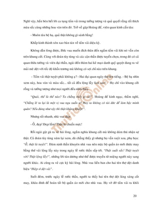 Nghó vaäy, haén beøn heát lôøi ca tuïng taám vaûi trong töôûng töôïng vaø quaû quyeát raèng raát thích
maøu saéc cuøng nhöõng hoa vaên treân ñoù. Trôû veà gaëp Hoaøng ñeá, vieân quan kính caån taâu:

      - Muoân taâu beä haï, quaû thaät khoâng gì saùnh baèng!

      Khaép kinh thaønh xoân xao baøn taùn veà taám vaûi dieäu kyø.

      Khoâng daèn loøng ñöôïc, Ñöùc vua muoán ñích thaân ñeán ngaém taám vaûi khi noù vaãn coøn
treân khung cöûi. Cuøng vôùi ñoaøn tuøy tuøng vaø caùc caän thaàn ñöôïc tuyeån choïn, trong ñoù coù caû
quan thöøa töôùng vaø vieân ñaïi thaàn, ngaøi ñeán thaêm hai keû maïo danh quyû quyeät ñang ra veû
maûi meâ deät vôùi toác ñoä khaån tröông maø khoâng coù sôïi chæ naøo treân khung.

       - Taám vaûi thaät tuyeät phaûi khoâng aï? - Hai ñaïi quan ngaây thô leân tieáng. - Beä haï nhìn
xem naøy, hoa vaên vaø maøu saéc... taát caû ñeàu loäng laãy laøm sao! - Hoï chæ vaøo khung cöûi
roãng vaø töôûng töôïng nhö moïi ngöôøi ñeàu nhìn thaáy.

      “Quaùi, theá laø theá naøo? Ta chaúng thaáy gì caû!”, Hoaøng ñeá kinh ngaïc, thaàm nghó,
“Chaúng leõ ta laïi laø moät vò vua ngu xuaån ö? Hay ta khoâng coù taøi ñöùc ñeå laøm baäc minh
quaân? Neáu ñuùng nhö vaäy thì thaät khuûng khieáp!”.

      Nhöng raát nhanh, nhaø vua ñaùp:

      - OÀ, ñeïp! Ñeïp laém! Thaät laø chuaån möïc!

      Roài ngaøi gaät guø ra veû haøi loøng, ngaém nghía khung cöûi maø khoâng daùm thuù nhaän söï
thaät. Caû ñoaøn tuøy tuøng xuùm laïi xem, duø chaúng thaáy gì nhöng hoï vaãn xuyùt xoa, phuï hoïa:
“OÀ, thaät laø tuyeät!”. Ñaùm nònh thaàn khuyeân nhaø vua neân maëc boä quaàn aùo môùi ñöôïc may
baèng thöù vaûi loäng laãy naøy trong ngaøy leã röôùc thaàn saép tôùi. “Thaät xuaát saéc! Thaät tuyeät
vôøi! Thaät loäng laãy!”, nhöõng lôøi taùn döông nhö theá ñöôïc truyeàn töø mieäng ngöôøi naøy sang
ngöôøi khaùc. Ai cuõng ra veû cöïc kyø haøi loøng. Nhaø vua lieàn ban cho hai teân thôï deät danh
hieäu “Hieäp só deät vaûi”.

      Suoát ñeâm, tröôùc ngaøy leã röôùc thaàn, ngöôøi ta thaáy hai teân thôï deät laêng xaêng caét
may, khaâu ñính ñeå hoaøn taát boä quaàn aùo môùi cho nhaø vua. Hoï vôø ñôõ taám vaûi ra khoûi



                                                                                                  20
 