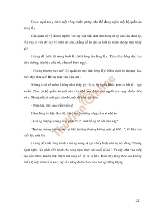 Ñoaïn, ngaøi xoay theâm moät voøng tröôùc göông, nhö theå ñang ngaém moät boä quaàn aùo
loäng laãy.

      Caùc quan thò veä khom ngöôøi, vôùi tay saùt ñaát, laøm nhö ñang naâng ñuoâi aùo choaøng,
roài vöøa ñi vöøa ñôõ vaät voâ hình ñoù leân, chaúng ñeå loä cho ai bieát laø mình khoâng nhìn thaáy
gì!

      Hoaøng ñeá böôùc ñi trong buoåi leã, döôùi long taùn loäng laãy. Thaàn daân ñöùng doïc hai
beân ñöôøng, beân baäu cöûa soå, traàm troà khen ngôïi:

      - Hoaøng thöôïng vaïn tueá! Boä quaàn aùo môùi thaät loäng laãy! Nhìn ñuoâi aùo choaøng kìa,
môùi ñeïp laøm sao! Beä haï maëc vöøa vaën quaù!

      Khoâng ai toû veû mình khoâng nhìn thaáy gì. Hoï sôï bò ngöôøi khaùc xem laø baát taøi, ngu
xuaån. Chöa coù boä quaàn aùo môùi naøo cuûa nhaø vua ñöôïc moïi ngöôøi taùn tuïng nhieàu ñeán
vaäy. Nhöng roài, töø moät goùc naøo ñoù, moät ñöùa beù thoát leân:

      - Nhìn kìa, ñöùc vua traàn truoàng!

      Ñaùm ñoâng im baët. Sau ñoù, baét ñaàu coù nhöõng tieáng xaàm xì nhoû to:

      - Hoaøng thöôïng khoâng maëc gì heát! Coù moät thaèng beù noùi nhö vaäy!

      “Hoaøng thöôïng khoâng maëc gì heát! Hoaøng thöôïng khoâng maëc gì heát!...”, lôøi baøn taùn
moãi luùc moät lôùn.

      Hoaøng ñeá chôït ruøng mình, choaùng vaùng vì ngaøi thaáy hình nhö hoï noùi ñuùng. Nhöng
ngaøi nghó: “Ta phaûi tieán haønh cho xong nghi thöùc cuûa buoåi leã ñaõ”. Vì vaäy, nhaø vua tieáp
tuïc raûo böôùc, khuoân maët thaäm chí caøng coá loä veû töï haøo. Ñaùm tuøy tuøng theo sau khoâng
bieåu loä moät chuùt caûm xuùc, tay vaãn naâng ñuoâi chieác aùo choaøng töôûng töôïng.




                                                                                               22
 