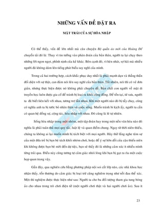 NHÖÕNG VAÁN ÑEÀ ÑAËT RA
                                  MAËT TRAÙI CUÛA SÖÏ HOØA NHAÄP



      Coù theå thaáy, vaán ñeà lôùn nhaát maø caâu chuyeän Boä quaàn aùo môùi cuûa Hoaøng Ñeá
chuyeån taûi ñoù laø: Thay vì tin töôûng vaøo phaùn ñoaùn cuûa baûn thaân, ngöôøi ta laïi chaïy theo
nhöõng lôøi ngon ngoït, phænh nònh cuûa keû khaùc. Beân caïnh ñoù, vì heøn nhaùt, sôï haõi maø nhieàu
ngöôøi ñaõ khoâng daùm leân tieáng phaùt bieåu suy nghó cuûa mình.

      Trong caû hai tröôøng hôïp, caùch khaéc phuïc duy nhaát laø phaûi maïnh daïn vaø thaúng thaén
ñoái dieän vôùi söï thaät, can ñaûm noùi leân suy nghó cuûa baûn thaân. Taát nhieân, noùi thì coù veû ñôn
giaûn, nhöng thöïc hieän ñöôïc noù khoâng phaûi chuyeän deã. Baûn chaát con ngöôøi veà maët di
truyeàn hoïc luoân ñöôïc gia coá ñeå traùnh bò loaïi ra khoûi coäng ñoàng. Ñeå toàn taïi, töø xöa, ngöôøi
ta ñaõ bieát lieân keát vôùi nhau, töông trôï laãn nhau. Khi moät ngöôøi naøo ñoù bò taåy chay, cuõng
coù nghóa anh ta bò töôùc boû nhaân thaân vaø cuoäc soáng. Muoán traùnh bi kòch aáy, ngöôøi ta caàn
coù quan heä ñoàng söï, coäng taùc, hoøa nhaäp vôùi nhau. Ñoù cuõng laø leõ töï nhieân.

        Soáng hoøa nhaäp trong moät nhoùm, moät taäp ñoaøn hay trong moät neàn vaên hoùa naøo ñoù
nghóa laø phaûi tuaân thuû moïi quy taéc, luaät leä vaø quan ñieåm chung. Ngay töø thôøi nieân thieáu,
chuùng ta khoâng ai laïi muoán mình bò taùch bieät vôùi moïi ngöôøi. Haõy thöû laéng nghe taâm söï
cuûa moät ñöùa treû bò baïn beø taùch khoûi nhoùm chôi, hoaëc ñeå yù söï hôøn doãi cuûa caäu thieáu nieân
khi khoâng ñöôïc baïn beø môøi ñeán döï tieäc, baïn seõ thaáy ñoù laø nhöõng caûm xuùc ít nhieàu mình
töøng traûi qua. Ñieàu naøy cuõng töông töï caûm giaùc nhoùi loøng khi baïn bò gaït ra rìa moät cuoäc
hoïp quan troïng vaäy.

      Gaàn ñaây, qua nghieân cöùu baèng phöông phaùp noäi soi caét lôùp naõo, caùc nhaø khoa hoïc
nhaän thaáy, toån thöông do caûm giaùc bò loaïi tröø cuõng nghieâm troïng nhö noãi ñau theå xaùc.
Moät thí nghieäm ñöôïc thöïc hieän nhö sau: Ngöôøi ta cho ba ñoái töôïng tham gia tung boùng
aûo cho nhau trong troø chôi ñieän töû (moät ngöôøi chôi thaät vaø hai ngöôøi chôi aûo). Sau ít



                                                                                                   23
 