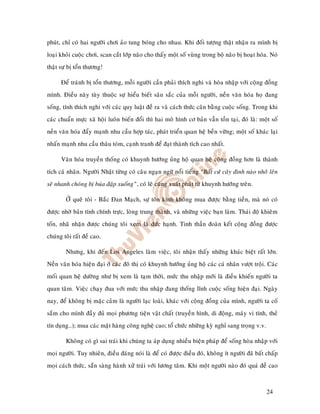 phuùt, chæ coù hai ngöôøi chôi aûo tung boùng cho nhau. Khi ñoái töôïng thaät nhaän ra mình bò
loaïi khoûi cuoäc chôi, scan caét lôùp naõo cho thaáy moät soá vuøng trong boä naõo bò hoaït hoùa. Noù
thaät söï bò toån thöông!

      Ñeå traùnh bò toån thöông, moãi ngöôøi caàn phaûi thích nghi vaø hoøa nhaäp vôùi coäng ñoàng
mình. Ñieàu naøy tuøy thuoäc söï hieåu bieát saâu saéc cuûa moãi ngöôøi, neàn vaên hoùa hoï ñang
soáng, tính thích nghi vôùi caùc quy luaät ñeà ra vaø caùch thöùc caân baèng cuoäc soáng. Trong khi
caùc chuaån möïc xaõ hoäi luoân bieán ñoåi thì hai moâ hình cô baûn vaãn toàn taïi, ñoù laø: moät soá
neàn vaên hoùa ñaåy maïnh nhu caàu hôïp taùc, phaùt trieån quan heä beàn vöõng; moät soá khaùc laïi
nhaán maïnh nhu caàu thaâu toùm, caïnh tranh ñeå ñaït thaønh tích cao nhaát.

      Vaên hoùa truyeàn thoáng coù khuynh höôùng uûng hoä quan heä coäng ñoàng hôn laø thaønh
tích caù nhaân. Ngöôøi Nhaät töøng coù caâu ngaïn ngöõ noåi tieáng “Baát cöù caây ñinh naøo nhoâ leân
seõ nhanh choùng bò buùa ñaäp xuoáng”, coù leõ cuõng xuaát phaùt töø khuynh höôùng treân.

        ÔÛ queâ toâi - Baéc Ñan Maïch, söï toân kính khoâng mua ñöôïc baèng tieàn, maø noù coù
ñöôïc nhôø baûn tính chính tröïc, loøng trung thaønh, vaø nhöõng vieäc baïn laøm. Thaùi ñoä khieâm
toán, nhaõ nhaën ñöôïc chuùng toâi xem laø ñöùc haïnh. Tinh thaàn ñoaøn keát coäng ñoàng ñöôïc
chuùng toâi raát ñeà cao.

        Nhöng, khi ñeán Los Angeles laøm vieäc, toâi nhaän thaáy nhöõng khaùc bieät raát lôùn.
Neàn vaên hoùa hieän ñaïi ôû caùc ñoâ thò coù khuynh höôùng uûng hoä caùc caù nhaân vöôït troäi. Caùc
moái quan heä döôøng nhö bò xem laø taïm thôøi, möùc thu nhaäp môùi laø ñieàu khieán ngöôøi ta
quan taâm. Vieäc chaïy ñua vôùi möùc thu nhaäp ñang thoáng lónh cuoäc soáng hieän ñaïi. Ngaøy
nay, ñeå khoâng bò maëc caûm laø ngöôøi laïc loaøi, khaùc vôùi coäng ñoàng cuûa mình, ngöôøi ta coá
saém cho mình ñaày ñuû moïi phöông tieän vaät chaát (truyeàn hình, di ñoäng, maùy vi tính, theû
tín duïng…); mua caùc maët haøng coâng ngheä cao; toå chöùc nhöõng kyø nghæ sang troïng v.v.

        Khoâng coù gì sai traùi khi chuùng ta aùp duïng nhieàu bieän phaùp ñeå soáng hoøa nhaäp vôùi
moïi ngöôøi. Tuy nhieân, ñieàu ñaùng noùi laø ñeå coù ñöôïc ñieàu ñoù, khoâng ít ngöôøi ñaõ baát chaáp
moïi caùch thöùc, saün saøng haønh xöû traùi vôùi löông taâm. Khi moät ngöôøi naøo ñoù quaù ñeà cao



                                                                                                 24
 