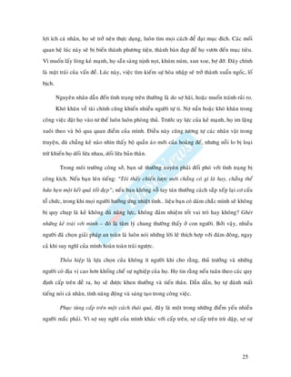 lôïi ích caù nhaân, hoï seõ trôû neân thöïc duïng, luoân tìm moïi caùch ñeå ñaït muïc ñích. Caùc moái
quan heä luùc naøy seõ bò bieán thaønh phöông tieän, thaønh baøn ñaïp ñeå hoï vöôn ñeán muïc tieâu.
Vì muoán laáy loøng keû maïnh, hoï saün saøng nònh noït, khuùm nuùm, xun xoe, bôï ñôõ. Ñaây chính
laø maët traùi cuûa vaán ñeà. Luùc naøy, vieäc tìm kieám söï hoøa nhaäp seõ trôû thaønh xuaån ngoác, loá
bòch.

        Nguyeân nhaân daãn ñeán tình traïng treân thöôøng laø do sôï haõi, hoaëc muoán traùnh ruûi ro.
        Khoù khaên veà taøi chính cuõng khieán nhieàu ngöôøi töï ti. Nôï naàn hoaëc khoù khaên trong
coâng vieäc ñaët hoï vaøo tö theá luoân luoân phoøng thuû. Tröôùc uy löïc cuûa keû maïnh, hoï im laëng
xuoâi theo vaø boû qua quan ñieåm cuûa mình. Ñieàu naøy cuõng töông töï caùc nhaân vaät trong
truyeän, duø chaúng keû naøo nhìn thaáy boä quaàn aùo môùi cuûa hoaøng ñeá, nhöng noãi lo bò loaïi
tröø khieán hoï doái löøa nhau, doái löøa baûn thaân.

          Trong moâi tröôøng coâng sôû, baïn seõ thöôøng xuyeân phaûi ñoái phoù vôùi tình traïng bò
coâng kích. Neáu baïn leân tieáng: “Toâi thaáy chieán löôïc môùi chaúng coù gì laø hay, chaúng theå
höùa heïn moät keát quaû toát ñeïp”; neáu baïn khoâng voã tay taùn thöôûng caùch saép xeáp laïi cô caáu
toå chöùc, trong khi moïi ngöôøi höôûng öùng nhieät tình… lieäu baïn coù daùm chaéc mình seõ khoâng
bò quy chuïp laø keû khoâng ñuû naêng löïc, khoâng ñaûm nhieäm toát vai troø hay khoâng? Gheùt
nhöõng keû traùi vôùi mình – ñoù laø taâm lyù chung thöôøng thaáy ôû con ngöôøi. Bôûi vaäy, nhieàu
ngöôøi ñaõ choïn giaûi phaùp an toaøn laø luoân noùi nhöõng lôøi leõ thích hôïp vôùi ñaùm ñoâng, ngay
caû khi suy nghó cuûa mình hoaøn toaøn traùi ngöôïc.

          Thoûa hieäp laø löïa choïn cuûa khoâng ít ngöôøi khi cho raèng, thuû tröôûng vaø nhöõng
ngöôøi coù ñòa vò cao hôn khoáng cheá söï nghieäp cuûa hoï. Hoï tin raèng neáu tuaân theo caùc quy
ñònh caáp treân ñeà ra, hoï seõ ñöôïc khen thöôûng vaø tieán thaân. Daàn daàn, hoï töï ñaùnh maát
tieáng noùi caù nhaân, tính naêng ñoäng vaø saùng taïo trong coâng vieäc.

          Phuïc tuøng caáp treân moät caùch thaùi quaù, ñaây laø moät trong nhöõng ñieåm yeáu nhieàu
ngöôøi maéc phaûi. Vì sôï suy nghó cuûa mình khaùc vôùi caáp treân, sôï caáp treân truø daäp, sôï söï




                                                                                                  25
 