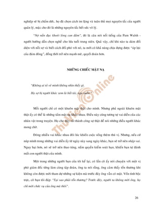 nghieäp seõ bò chaám döùt… hoï ñaõ choïn caùch im laëng vaø tuaân thuû moïi nguyeân taéc cuûa ngöôøi
quaûn lyù, maëc cho ñoù laø nhöõng nguyeân taéc heát söùc voâ lyù.

        “Nôï naàn ñuïc khoeùt loøng can ñaûm”, ñoù laø caâu noùi noåi tieáng cuûa Pam Walsh -
ngöôøi höôùng daãn choïn ngheà cho löùa tuoåi trung nieân. Quaû vaäy, chæ khi naøo ta daùm ñoái
dieän vôùi noãi sôï vaø bieát caùch ñoái phoù vôùi noù, ta môùi coù khaû naêng chòu ñöïng ñöôïc “aùp löïc
cuûa ñaùm ñoâng”, ñoàng thôøi trôû neân maïnh meõ, quyeát ñoaùn hôn.



                                      NHÖÕNG CHIEÁC MAËT NAÏ



      “Khoâng ai toû veû mình khoâng nhìn thaáy gì.

      Hoï sôï bò ngöôøi khaùc xem laø baát taøi, ngu xuaån.”



        Moãi ngöôøi chæ coù moät khuoân maët thaät cho mình. Nhöng phuû ngoaøi khuoân maët
thaät aáy coù theå laø nhöõng taám maët naï khaùc nhau. Ñieàu naøy cuõng töông töï vai dieãn cuûa caùc
nhaân vaät trong truyeän. Hoï che ñaäy raát thaønh coâng söï thaät ñeå noùi nhöõng ñieàu ngöôøi khaùc
mong chôø.

        Ñoùng nhieàu vai khaùc nhau ñoâi luùc khieán cuoäc soáng theâm thuù vò. Nhöng, neáu cöù
nuùp mình trong nhöõng vai dieãn aáy töø ngaøy naøy sang ngaøy khaùc, baïn seõ trôû neân nhaäp vai.
Nguy haïi hôn, noù seõ trôû neân thao tuùng, naém quyeàn kieåm soaùt baïn, khieán baïn töï ñaùnh
maát con ngöôøi thaät cuûa mình.

        Moät trong nhöõng ngöôøi baïn cuûa toâi keå laïi, coù laàn coâ aáy noùi chuyeän vôùi moät vò
phoù giaùm ñoác töøng laøm cuøng taäp ñoaøn, oâng ta noùi raèng, oâng caûm thaáy toån thöông khi
khoâng coøn ñöôïc môøi tham döï nhöõng söï kieän maø tröôùc ñaây oâng vaãn coù maët. Voán tính boäc
tröïc, coâ baïn toâi ñaùp: “Taïi sao phaûi toån thöông? Tröôùc ñaây, ngöôøi ta khoâng môøi oâng, hoï
chæ môøi chöùc vuï cuûa oâng maø thoâi”.


                                                                                                   26
 