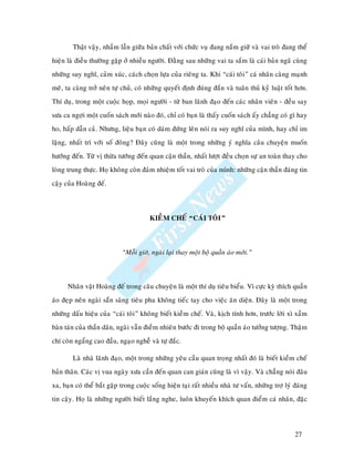 Thaät vaäy, nhaàm laãn giöõa baûn chaát vôùi chöùc vuï ñang naém giöõ vaø vai troø ñang theå
hieän laø ñieàu thöôøng gaëp ôû nhieàu ngöôøi. Ñaèng sau nhöõng vai ta saém laø caùi baûn ngaõ cuøng
nhöõng suy nghó, caûm xuùc, caùch choïn löïa cuûa rieâng ta. Khi “caùi toâi” caù nhaân caøng maïnh
meõ, ta caøng trôû neân töï chuû, coù nhöõng quyeát ñònh ñuùng ñaén vaø tuaân thuû kyû luaät toát hôn.
Thí duï, trong moät cuoäc hoïp, moïi ngöôøi - töø ban laõnh ñaïo ñeán caùc nhaân vieân - ñeàu say
söa ca ngôïi moät cuoán saùch môùi naøo ñoù, chæ coù baïn laø thaáy cuoán saùch aáy chaúng coù gì hay
ho, haáp daãn caû. Nhöng, lieäu baïn coù daùm ñöùng leân noùi ra suy nghó cuûa mình, hay chæ im
laëng, nhaát trí vôùi soá ñoâng? Ñaây cuõng laø moät trong nhöõng yù nghóa caâu chuyeän muoán
höôùng ñeán. Töø vò thöøa töôùng ñeán quan caän thaàn, nhaát löôït ñeàu choïn söï an toaøn thay cho
loøng trung thöïc. Hoï khoâng coøn ñaûm nhieäm toát vai troø cuûa mình: nhöõng caän thaàn ñaùng tin
caäy cuûa Hoaøng ñeá.



                                       KIEÀM CHEÁ “CAÙI TOÂI”



                            “Moãi giôø, ngaøi laïi thay moät boä quaàn aùo môùi.”



      Nhaân vaät Hoaøng ñeá trong caâu chuyeän laø moät thí duï tieâu bieåu. Vì cöïc kyø thích quaàn
aùo ñeïp neân ngaøi saün saøng tieâu pha khoâng tieác tay cho vieäc aên dieän. Ñaây laø moät trong
nhöõng daáu hieäu cuûa “caùi toâi” khoâng bieát kieàm cheá. Vaø, kòch tính hôn, tröôùc lôøi xì xaàm
baøn taùn cuûa thaàn daân, ngaøi vaãn ñieàm nhieân böôùc ñi trong boä quaàn aùo töôûng töôïng. Thaäm
chí coøn ngaång cao ñaàu, ngaïo ngheã vaø töï ñaéc.

        Laø nhaø laõnh ñaïo, moät trong nhöõng yeâu caàu quan troïng nhaát ñoù laø bieát kieàm cheá
baûn thaân. Caùc vò vua ngaøy xöa caàn ñeán quan can giaùn cuõng laø vì vaäy. Vaø chaúng noùi ñaâu
xa, baïn coù theå baét gaëp trong cuoäc soáng hieän taïi raát nhieàu nhaø tö vaán, nhöõng trôï lyù ñaùng
tin caäy. Hoï laø nhöõng ngöôøi bieát laéng nghe, luoân khuyeán khích quan ñieåm caù nhaân, ñaëc




                                                                                                   27
 