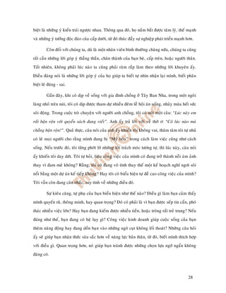 bieät laø nhöõng yù kieán traùi ngöôïc nhau. Thoâng qua ñoù, hoï naém baét ñöôïc taâm lyù, theá maïnh
vaø nhöõng yù töôûng ñoäc ñaùo cuûa caáp döôùi, töø ñoù thuùc ñaåy söï nghieäp phaùt trieån maïnh hôn.

         Coøn ñoái vôùi chuùng ta, duø laø moät nhaân vieân bình thöôøng chaêng nöõa, chuùng ta cuõng
raát caàn nhöõng lôøi goùp yù thaúng thaén, chaân thaønh cuûa baïn beø, caáp treân, hoaëc ngöôøi thaân.
Taát nhieân, khoâng phaûi luùc naøo ta cuõng phaûi raêm raép laøm theo nhöõng lôøi khuyeân aáy.
Ñieàu ñaùng noùi laø nhöõng lôøi goùp yù cuûa hoï giuùp ta bieát töï nhìn nhaän laïi mình, bieát phaân
bieät leõ ñuùng - sai.

         Gaàn ñaây, khi coù dòp veà soáng vôùi gia ñình choàng ôû Taây Ban Nha, trong moät ngoâi
laøng nhoû treân nuùi, toâi coù dòp ñöôïc tham döï nhieàu ñeâm leã hoäi aên uoáng, nhaûy muùa heát söùc
soâi ñoäng. Trong cuoäc troø chuyeän vôùi ngöôøi anh choàng, toâi coù noùi moät caâu: “Luùc naøy em
raát baän roän vôùi quyeån saùch ñang vieát”. Anh aáy traû lôøi vôùi veû thôø ô: “Coâ luùc naøo maø
chaúng baän roän!”. Quaû thöïc, caâu noùi cuûa anh aáy khieán toâi khoâng vui, thaâm taâm toâi töï nhuû
coù leõ moïi ngöôøi cho raèng mình ñang bò “Myõ hoùa” trong caùch laøm vieäc cuõng nhö caùch
soáng. Neáu tröôùc ñoù, toâi töøng phôùt lôø nhöõng lôøi traùch moùc töông töï, thì luùc naøy, caâu noùi
aáy khieán toâi day döùt. Toâi töï hoûi, lieäu coâng vieäc cuûa mình coù ñang trôû thaønh noãi aùm aûnh
thay vì ñam meâ khoâng? Raèng, toâi coù ñang voâ tình thay theá moät keá hoaïch nghæ ngôi soâi
noåi baèng moät döï aùn keá tieáp khoâng? Hay toâi coù bieåu hieän töï ñeà cao coâng vieäc cuûa mình?
Toâi vaãn coøn ñang caân nhaéc, suy tính veà nhöõng ñieàu ñoù.

         Söï kieâu caêng, töï phuï cuûa baïn bieåu hieän nhö theá naøo? Ñieàu gì laøm baïn caûm thaáy
mình quyeán ruõ, thoâng minh, hay quan troïng? Ñoù coù phaûi laø vì baïn ñöôïc seáp tin caån, phoù
thaùc nhieàu vieäc lôùn? Hay baïn ñang kieám ñöôïc nhieàu tieàn, hoaëc troâng raát treû trung? Neáu
ñuùng nhö theá, baïn ñang coù heä luïy gì? Coâng vieäc kinh doanh giuùp cuoäc soáng cuûa baïn
theâm naêng ñoäng hay ñang doàn baïn vaøo nhöõng ngoõ cuït khoâng loái thoaùt? Nhöõng caâu hoûi
aáy seõ giuùp baïn nhaän thöùc saâu saéc hôn veà naêng löïc baûn thaân, töø ñoù, bieát mình thích hôïp
vôùi ñieàu gì. Quan troïng hôn, noù giuùp baïn traùnh ñöôïc nhöõng choïn löïa ngôù ngaån khoâng
ñaùng coù.




                                                                                                  28
 
