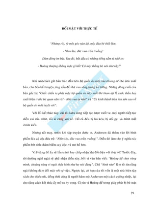 ÑOÁI MAËT VÔÙI THÖÏC TEÁ



                         “Nhöng roài, töø moät goùc naøo ñoù, moät ñöùa beù thoát leân:

                                     - Nhìn kìa, ñöùc vua traàn truoàng!

                  Ñaùm ñoâng im baët. Sau ñoù, baét ñaàu coù nhöõng tieáng xaàm xì nhoû to:

               - Hoaøng thöôïng khoâng maëc gì heát! Coù moät thaèng beù noùi nhö vaäy!”



        Khi Andersen göûi baûn thaûo ñaàu tieân Boä quaàn aùo môùi cuûa Hoaøng ñeá cho nhaø xuaát
baûn, cho ñeán keát truyeän, oâng vaãn ñeå nhaø vua soáng trong aûo töôûng. Nhöõng doøng cuoái cuûa
baûn goác laø: “Chaéc chaén ta phaûi maëc boä quaàn aùo naøy moãi khi tham döï leã röôùc thaàn hay
xuaát hieän tröôùc baù quan vaên voõ! - Nhaø vua töï nhuû” vaø “Caû kinh thaønh baøn taùn xoân xao veà
boä quaàn aùo môùi tuyeät vôøi”.

        Vôùi loái keát thuùc naøy, caùi toâi kieâu caêng tieáp tuïc ñöôïc vuoát ve, moïi ngöôøi tieáp tuïc
dieãn vai cuûa mình, roài ai cuõng vui veû. Taát caû ñeàu bò loâi keùo, bò doái gaït vaø ñaùnh maát
chính kieán.

        Nhöng raát may, tröôùc khi taäp truyeän ñöôïc in, Andersen ñaõ theâm vaøo lôøi bình
phaåm laùu caù cuûa ñöùa treû: “Nhìn kìa, ñöùc vua traàn truoàng!”. Ñieàu ñoù laøm cho yù nghóa taùc
phaåm bôùt tính chaâm bieám cay ñoäc, vaø mô hoà hôn.

        Vò Hoaøng ñeá aáy seõ laån traùnh hay chaáp nhaän khi ñoái dieän vôùi thöïc teá? Tröôùc ñaây,
toâi thöôøng nghó ngaøi seõ phuû nhaän ñieàu naøy, bôûi vì vaên baûn vieát: “Hoaøng ñeá chôït ruøng
mình, choaùng vaùng vì ngaøi thaáy hình nhö hoï noùi ñuùng”. Chöõ “hình nhö” laøm toâi tin raèng
ngaøi khoâng daùm ñoái maët vôùi söï vieäc. Ngöôïc laïi, coâ baïn cuûa toâi voán laø moät nhaø bieân taäp
saùch cho thieáu nhi, ñoàng thôøi cuõng laø ngöôøi haâm moä Andersen moät caùch cuoàng nhieät, laïi
cho raèng caùch keát thuùc aáy môû ra hy voïng. Coâ tin vò Hoaøng ñeá trong giaây phuùt bò beõ maët


                                                                                                    29
 