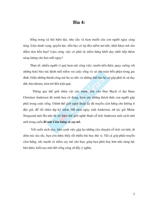 Bìa 4:


      Soáng trong xaõ hoäi hieän ñaïi, nhu caàu vaø ham muoán cuûa con ngöôøi ngaøy caøng
taêng. Lieäu danh voïng, quyeàn löïc, tieàn baïc coù aùp ñaûo nieàm mô öôùc, khaùt khao nôi saâu
thaúm taâm hoàn baïn? Lieäu coâng vieäc coù phaûi laø nieàm höùng khôûi duy nhaát tieáp theâm
naêng löôïng cho baïn moãi ngaøy?

      Thöïc teá, nhieàu ngöôøi vì quaù ham meâ coâng vieäc, muoán tieán thaân, quay cuoàng vôùi
nhöõng hoaøi baõo maø ñaùnh maát nieàm vui cuoäc soáng vaø söï chu toaøn boån phaän trong gia
ñình. Giöõa nhöõng thaønh coâng maø hoï ao öôùc vaø nhöõng thaát baïi hoï sôï gaëp phaûi laø söï day
döùt, baên khoaên, traên trôû ñeán kieät queä.

        Thoâng qua theá giôùi nhaân vaät cuûa mình, nhaø vaên Ñan Maïch vó ñaïi Hans
Christian Andersen ñaõ minh hoïa coâ ñoïng, haøm suùc nh ng thaùch thöùc con ngöôøi gaëp
phaûi trong cuoäc soáng. Chính theá giôùi ngheä thuaät aáy ñaõ truyeàn caûm höùng cho khoâng ít
ñoäc giaû, ñeå roài nhaân dòp kyû nieäm 200 naêm ngaøy sinh Andersen, nöõ taùc giaû Mette
Norgaand moät laàn nöõa ñaõ taùi hieän theá giôùi ngheä thuaät coå tích Andersen moät caùch töôi
môùi trong cuoán Bí maät Caûm höùng vaø say meâ.

       Vôùi cuoán saùch naøy, beân caïnh vieäc gaëp laïi nhöõng caâu chuyeän coå tích vui töôi, dí
doûm maø saâu saéc, baïn coøn ñöôïc thaáy raát nhieàu baøi hoïc thuù vò. Taát caû goùp phaàn truyeàn
caûm höùng, söùc maïnh vaø nieàm say meâ cho baïn; giuùp baïn phaùt huy hôn nöõa naêng löïc
baûn thaân, kieán taïo moät ñôøi soáng coâng sôû ñaày yù nghóa.




                                                                                                  3
 