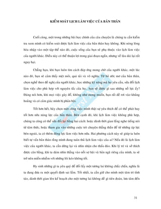 KIEÅM SOAÙT LÒCH LAØM VIEÄC CUÛA BAÛN THAÂN



        Cuoái cuøng, moät trong nhöõng baøi hoïc chính cuûa caâu chuyeän laø chuùng ta caàn kieåm
tra xem mình coù kieåm soaùt ñöôïc lòch laøm vieäc cuûa baûn thaân hay khoâng. Khi noùng loøng
hoøa nhaäp vaøo moät taäp theå naøo ñoù, cuoäc soáng cuûa baïn seõ phuï thuoäc vaøo lòch laøm vieäc
cuûa ngöôøi khaùc. Ñieàu naøy coù theå thuaän lôïi trong giai ñoaïn ngaén, nhöng veà laâu daøi laïi raát
nguy haïi.

        Chaúng haïn, khi baïn luoân tìm caùch ñaùp öùng mong chôø cuûa ngöôøi khaùc, moät luùc
naøo ñoù, baïn seõ caûm thaáy meät moûi, quaù taûi vaø voâ nghóa. Töø boû öôùc mô cuûa baûn thaân,
choïn ngheà theo ñeà nghò cuûa ngöôøi khaùc, hoïc nhöõng kyõ naêng maø hoï yeâu caàu, söûa ñoåi lòch
laøm vieäc cho phuø hôïp vôùi nguyeân taéc cuûa hoï… baïn seõ ñöôïc gì sau nhöõng noã löïc aáy?
Ñaùng noùi hôn, khi moïi vieäc gaõy ñoå, khoâng nhö mong muoán, baïn raát deã rôi vaøo khuûng
hoaûng vaø coù caûm giaùc mình bò phaûn boäi.

        Toát hôn heát, haõy choïn moät coâng vieäc mình thaät söï yeâu thích ñeå coù theå phaùt huy
toát hôn nöõa naêng löïc cuûa baûn thaân. Beân caïnh ñoù, khi lòch laøm vieäc khoâng phuø hôïp,
chuùng ta cuõng coù theå söûa ñoåi laïi baèng hai caùch: hoaëc daønh thôøi gian laéng nghe tieáng noùi
töø taâm thöùc, hoaëc tham gia vaøo nhöõng cuoäc troø chuyeän thaúng thaén ñeå töø nhöõng aùp löïc
beân ngoaøi, ta coù theâm ñoäng löïc laøm vieäc hôn nöõa. Hai phöông caùch naøy seõ giuùp ta luoân
bieát töï vaán baûn thaân raèng mình ñang tuaân thuû lòch laøm vieäc cuûa ai? Neáu ñoù laø lòch laøm
vieäc cuûa ngöôøi khaùc, ta caàn döøng laïi vaø nhìn nhaän cho thaáu ñaùo. Khi lyù trí vaø sôû thích
ñöôïc caân baèng, khi ta daùm nhìn thaúng vaøo noãi sôï haõi vaø baûn ngaõ rieâng cuûa mình, ta seõ
trôû neân mieãn nhieãm vôùi nhöõng loâi keùo khoâng toát.

        Hy sinh nhöõng gì ta yeâu quyù ñeå ñoåi laáy moät töông lai khoâng chaéc chaén, nghóa laø
ta ñang ñöa ra moät quyeát ñònh sai laàm. Toát nhaát, ta caàn giöõ cho mình moät taâm trí tænh
taùo, daønh thôøi gian leân keá hoaïch cho moät töông lai khoâng deã gì tieân ñoaùn, löu taâm ñeán




                                                                                                  31
 