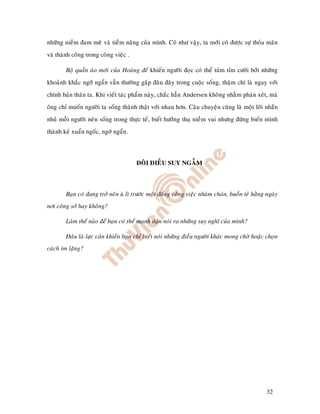 nhöõng nieàm ñam meâ vaø tieàm naêng cuûa mình. Coù nhö vaäy, ta môùi coù ñöôïc söï thoûa maõn
vaø thaønh coâng trong coâng vieäc .

        Boä quaàn aùo môùi cuûa Hoaøng ñeá khieán ngöôøi ñoïc coù theå tuûm tæm cöôøi bôûi nhöõng
khoaûnh khaéc ngôù ngaån vaãn thöôøng gaëp ñaâu ñaây trong cuoäc soáng, thaäm chí laø ngay vôùi
chính baûn thaân ta. Khi vieát taùc phaåm naøy, chaéc haún Andersen khoâng nhaèm phaùn xeùt, maø
oâng chæ muoán ngöôøi ta soáng thaønh thaät vôùi nhau hôn. Caâu chuyeän cuõng laø moät lôøi nhaén
nhuû moãi ngöôøi neân soáng trong thöïc teá, bieát höôûng thuï nieàm vui nhöng ñöøng bieán mình
thaønh keû xuaån ngoác, ngôù ngaån.




                                       ÑOÂI ÑIEÀU SUY NGAÃM



        Baïn coù ñang trôû neân uø lì tröôùc moät ñoáng coâng vieäc nhaøm chaùn, buoàn teû haèng ngaøy
nôi coâng sôû hay khoâng?

        Laøm theá naøo ñeå baïn coù theå maïnh daïn noùi ra nhöõng suy nghó cuûa mình?

        Ñaâu laø löïc caûn khieán baïn chæ bieát noùi nhöõng ñieàu ngöôøi khaùc mong chôø hoaëc choïn
caùch im laëng?




                                                                                                 32
 
