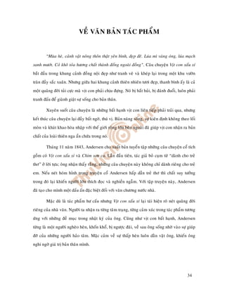 VEÀ VAÊN BAÛN TAÙC PHAÅM


        “Muøa heø, caûnh vaät noâng thoân thaät yeân bình, ñeïp ñeõ. Luùa mì vaøng oùng, luùa maïch
xanh möôùt. Coû khoâ toûa höông chaát thaønh ñoáng ngoaøi ñoàng”. Caâu chuyeän Vòt con xaáu xí
baét ñaàu trong khung caûnh ñoàng noäi ñeïp nhö tranh veõ vaø kheùp laïi trong moät khu vöôøn
traøn ñaày saéc xuaân. Nhöng giöõa hai khung caûnh thieân nhieân töôi ñeïp, thanh bình aáy laø caû
moät quaõng ñôøi tuûi cöïc maø vòt con phaûi chòu ñöïng. Noù bò haét huûi, bò ñaùnh ñuoåi, luoân phaûi
tranh ñaáu ñeå giaønh giaät söï soáng cho baûn thaân.

        Xuyeân suoát caâu chuyeän laø nhöõng baát haïnh vòt con lieân tieáp phaûi traûi qua, nhöng
keát thuùc caâu chuyeän laïi ñaày baát ngôø, thuù vò. Baûn naêng soáng, söï kieân ñònh khoâng theo loái
moøn vaø khaùt khao hoøa nhaäp vôùi theá giôùi roäng lôùn beân ngoaøi ñaõ giuùp vòt con nhaän ra baûn
chaát cuûa loaøi thieân nga aån chöùa trong noù.

        Thaùng 11 naêm 1843, Andersen cho xuaát baûn tuyeån taäp nhöõng caâu chuyeän coå tích
goàm coù Vòt con xaáu xí vaø Chim sôn ca. Laàn ñaàu tieân, taùc giaû boû cuïm töø “daønh cho treû
thô” ôû lôøi töïa; oâng nhaän thaáy raèng, nhöõng caâu chuyeän naøy khoâng chæ daønh rieâng cho treû
em. Neáu neùt hoùm hænh trong truyeän coå Andersen haáp daãn treû thô thì chaát suy töôûng
trong ñoù laïi khieán ngöôøi lôùn thích ñoïc vaø nghieàn ngaãm. Vôùi taäp truyeän naøy, Andersen
ñaõ taïo cho mình moät daáu aán ñaëc bieät ñoái vôùi vaên chöông nöôùc nhaø.

        Maëc duø laø taùc phaåm hö caáu nhöng Vòt con xaáu xí laïi taùi hieän roõ neùt quaõng ñôøi
rieâng cuûa nhaø vaên. Ngöôøi ta nhaän ra töøng taâm traïng, töøng caûm xuùc trong taùc phaåm töông
öùng vôùi nhöõng ñeà muïc trong nhaät kyù cuûa oâng. Cuõng nhö vòt con baát haïnh, Andersen
töøng laø moät ngöôøi ngheøo heøn, khoán khoå, bò ngöôïc ñaõi, veà sau oâng soáng nhôø vaøo söï giuùp
ñôõ cuûa nhöõng ngöôøi haûo taâm. Maëc caûm veà söï thaáp heøn luoân daèn vaët oâng, khieán oâng
nghi ngôø giaù trò baûn thaân mình.




                                                                                                  34
 