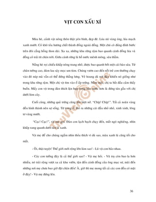 VÒT CON XAÁU XÍ


        Muøa heø, caûnh vaät noâng thoân thaät yeân bình, ñeïp ñeõ. Luùa mì vaøng oùng, luùa maïch
xanh möôùt. Coû khoâ toûa höông chaát thaønh ñoáng ngoaøi ñoàng. Moät chuù coø ñuûng ñænh böôùc
treân ñoâi caúng hoàng thon daøi. Xa xa, nhöõng khu röøng raäm bao quanh caùnh ñoàng luùa vaø
ñoàng coû traûi tít chaân trôøi. Giöõa caùnh röøng laø hoà nöôùc meânh moâng, saâu thaúm.

        Naéng heø roïi chieáu khaép noâng trang nhoû, ñöôïc bao quanh bôûi moät caùi haøo saâu. Töø
chaân töôøng cao, ñaùm lau saäy moïc um tuøm. Chuùng vöôn cao ñeán noãi treû con thöôøng chaïy
vaøo ñoù nuùp maø vaãn coù theå ñöùng thaúng löng. Veû hoang daõ nôi ñaây khieán noù gioáng nhö
trong khu röøng raäm. Moät chò vòt tìm vaøo oå aáp tröùng. Naèm maõi, chò ta baét ñaàu caûm thaáy
buoàn. Maáy con vòt trong ñaøn thích laën huïp trong haøo nöôùc hôn laø ñöùng taùn gaãu vôùi chò
döôùi luøm caây.

        Cuoái cuøng, nhöõng quaû tröùng cuõng laàn löôït nôû. “Chíp! Chíp!”. Taát caû noaõn vaøng
ñeàu hình thaønh neân söï soáng. Töø trong oå, thoø ra nhöõng caùi ñaàu nhoû nhoû, xinh xinh, loâng
tô vaøng möôùt.

         “Caïc! Caïc!”, vòt meï goïi. Ñaøn con laïch baïch chaïy ñeán, maét ngoù nghieâng, nhìn
khaép xung quanh döôùi taùn laù xanh.

        Vòt meï ñeå cho chuùng ngaém nhìn thoûa thích vì duø sao, maøu xanh laù cuõng toát cho
maét.

        - OÂi, thaät tuyeät! Theá giôùi môùi roäng lôùn laøm sao! - Luõ vòt con baûo nhau.

        - Caùc con töôûng ñaây laø caû theá giôùi sao? - Vòt meï hoûi. - Vuõ truï coøn bao la hôn
nhieàu, noù traûi roïâng vöôït xa caû khu vöôøn, taän ñeán caùnh ñoàng cuûa oâng muïc sö, maõi ñeán
nhöõng nôi meï chöa bao giôø ñaët chaân ñeán! AØ, giôø thì meï mong taát caû caùc con ñeàu coù maët
ôû ñaây! - Vòt meï ñöùng leân.




                                                                                              36
 