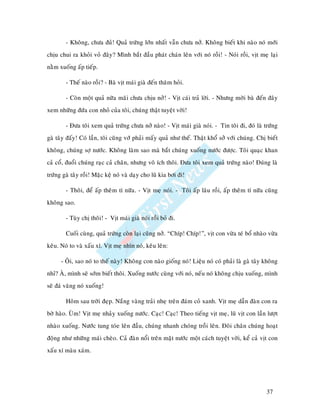 - Khoâng, chöa ñuû! Quaû tröùng lôùn nhaát vaãn chöa nôû. Khoâng bieát khi naøo noù môùi
chòu chui ra khoûi voû ñaây? Mình baét ñaàu phaùt chaùn leân vôùi noù roài! - Noùi roài, vòt meï laïi
naèm xuoáng aáp tieáp.

        - Theá naøo roài? - Baø vòt maùi giaø ñeán thaêm hoûi.

        - Coøn moät quaû nöõa maõi chöa chòu nôû! - Vòt caùi traû lôøi. - Nhöng môøi baø ñeán ñaây
xem nhöõng ñöùa con nhoû cuûa toâi, chuùng thaät tuyeät vôøi!

        - Ñöa toâi xem quaû tröùng chöa nôû naøo! - Vòt maùi giaø noùi. - Tin toâi ñi, ñoù laø tröùng
gaø taây ñaáy! Coù laàn, toâi cuõng vôù phaûi maáy quaû nhö theá. Thaät khoå sôû vôùi chuùng. Chò bieát
khoâng, chuùng sôï nöôùc. Khoâng laøm sao maø baét chuùng xuoáng nöôùc ñöôïc. Toâi quaïc khan
caû coå, ñuoåi chuùng raïc caû chaân, nhöng voâ ích thoâi. Ñöa toâi xem quaû tröùng naøo! Ñuùng laø
tröùng gaø taây roài! Maëc keä noù vaø daïy cho luõ kia bôi ñi!

        - Thoâi, ñeå aáp theâm tí nöõa. - Vòt meï noùi. - Toâi aáp laâu roài, aáp theâm tí nöõa cuõng
khoâng sao.

        - Tuøy chò thoâi! - Vòt maùi giaø noùi roài boû ñi.

        Cuoái cuøng, quaû tröùng coøn laïi cuõng nôû. “Chíp! Chíp!”, vòt con vöøa teù boå nhaøo vöøa
keâu. Noù to vaø xaáu xí. Vòt meï nhìn noù, keâu leân:

      - OÂi, sao noù to theá naøy! Khoâng con naøo gioáng noù! Lieäu noù coù phaûi laø gaø taây khoâng
nhæ? AØ, mình seõ sôùm bieát thoâi. Xuoáng nöôùc cuøng vôùi noù, neáu noù khoâng chòu xuoáng, mình
seõ ñaù vaêng noù xuoáng!

        Hoâm sau trôøi ñeïp. Naéng vaøng traûi nheï treân ñaùm coû xanh. Vòt meï daãn ñaøn con ra
bôø haøo. UØm! Vòt meï nhaûy xuoáng nöôùc. Caïc! Caïc! Theo tieáng vòt meï, luõ vòt con laàn löôït
nhaøo xuoáng. Nöôùc tung toùe leân ñaàu, chuùng nhanh choùng troài leân. Ñoâi chaân chuùng hoaït
ñoäng nhö nhöõng maùi cheøo. Caû ñaøn noåi treân maët nöôùc moät caùch tuyeät vôøi, keå caû vòt con
xaáu xí maøu xaùm.




                                                                                                  37
 