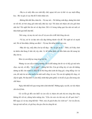 - Muï ta coù maáy ñöùa con xinh ñaáy chöù, ngoaïi tröø con vòt thoâ vaø cuïc mòch ñaèng
kia. - Baø vòt giaø coù cuïc thòt ñoû ôû chaân nhaän xeùt.

        - Khoâng haún theá ñaâu, thöa baø. - Vòt meï noùi. - Noù khoâng xinh ñeïp, nhöng baûn tính
noù raát toát, noù bôi cuõng gioûi nhö maáy ñöùa kia vaäy! Toâi daùm noùi thaäm chí coøn gioûi hôn
nöõa kìa! Toâi nghó lôùn leân noù seõ ñeïp hôn. Chæ vì ôû trong tröùng quaù laâu neân noù môùi coù
thaân hình quaù khoå nhö theá.

         Noùi xong, vòt meï ruùc moû vaøo coå vòt con xaáu xí ñeå chaûi loâng cho noù.

        - Vaû laïi, noù laø vòt ñöïc neân xaáu ñeïp khoâng thaønh vaán ñeà. Toâi nghó noù seõ maïnh
meõ. Noù seõ laøm ñöôïc, khoâng sao ñaâu! – Vòt meï leân tieáng beânh vöïc con.

        - Maëc duø vaäy, maáy ñöùa coøn laïi raát ñeïp. - Baø vòt giaø an uûi. – Thoâi, cöù ôû ñaây chôi
töï nhieân nhö ñang ôû nhaø chò vaäy nheù. AØ, heã kieám ñöôïc caùi ñaàu löôn naøo thì mang laïi
ñaây cho ta.

        Ñaøn vòt con tieáp tuïc tung taêng bôi loäi.

        Nhöng vòt con xaáu xí ñaùng thöông vaãn laø ñoái töôïng cho luõ vòt vaø baày gaø maùi treâu
choïc, naït noä, xoâ ñaåy. “Noù to quaù!”, chuùng heùt leân. Con gaø troáng taây coù cöïa saét döông
döông töï ñaéc cho mình laø chuùa teå xuø boä loâng nhö caùnh duø loäng gioù, xoâng thaúng vaøo vòt
con, ñoû maët tía tai nhö muoán aên töôi nuoát soáng vòt con. Vòt con toäi nghieäp boû chaïy, teù
saáp teù ngöûa. Noù ñau khoå vì caûm thaáy mình thaät gôùm ghieác vaø bò taát caû gia caàm trong saân
cheá nhaïo.

        Ngaøy thöù nhaát troâi qua trong tình caûnh nhö theá. Nhöõng ngaøy sau ñoù, söï vieäc thaäm
chí coøn teä hôn.

        Caû vòt laãn gaø ñeàu saên ñuoåi vòt con xaáu xí; thaäm chí anh chò em cuøng ñaøn cuõng
khoâng toát vôùi noù, chuùng luoân mieäng ruûa: “Caàu cho meøo aên thòt maøy ñi, ñoà quaùi thai!”.
Roài ngay caû vòt meï cuõng haét huûi: “Thoâi, maøy ñi quaùch ñaâu cho raûnh nôï!”. Luõ vòt caén noù,
boïn gaø maùi moå noù, coâ gaùi hay cho gia caàm aên cuõng ñaù noù.



                                                                                                  39
 