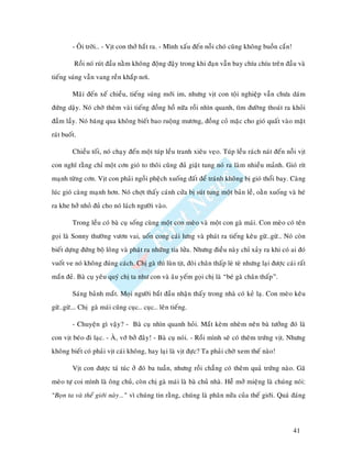 - OÂi trôøi… - Vòt con thôû haét ra. - Mình xaáu ñeán noãi choù cuõng khoâng buoàn caén!

          Roài noù ruùt ñaàu naèm khoâng ñoäng ñaäy trong khi ñaïn vaãn bay chíu chíu treân ñaàu vaø
tieáng suùng vaãn vang reàn khaép nôi.

         Maõi ñeán xeá chieàu, tieáng suùng môùi im, nhöng vòt con toäi nghieäp vaãn chöa daùm
ñöùng daäy. Noù chôø theâm vaøi tieáng ñoàng hoà nöõa roài nhìn quanh, tìm ñöôøng thoaùt ra khoûi
ñaàm laày. Noù baêng qua khoâng bieát bao ruoäng möông, ñoàng coû maëc cho gioù quaát vaøo maët
raùt buoát.

         Chieàu toái, noù chaïy ñeán moät tuùp leàu tranh xieâu veïo. Tuùp leàu raùch naùt ñeán noãi vòt
con nghó raèng chæ moät côn gioù to thoâi cuõng ñuû giaät tung noù ra laøm nhieàu maûnh. Gioù rít
maïnh töøng côn. Vòt con phaûi ngoài pheäch xuoáng ñaát ñeå traùnh khoâng bò gioù thoåi bay. Caøng
luùc gioù caøng maïnh hôn. Noù chôït thaáy caùnh cöûa bò suùt tung moät baûn leà, oaèn xuoáng vaø heù
ra khe hôû nhoû ñuû cho noù laùch ngöôøi vaøo.

         Trong leàu coù baø cuï soáng cuøng moät con meøo vaø moät con gaø maùi. Con meøo coù teân
goïi laø Sonny thöôøng vöôn vai, uoán cong caùi löng vaø phaùt ra tieáng keâu göø…göø… Noù coøn
bieát döïng ñöùng boä loâng vaø phaùt ra nhöõng tia löûa. Nhöng ñieàu naøy chæ xaûy ra khi coù ai ñoù
vuoát ve noù khoâng ñuùng caùch. Chò gaø thì luøn tòt, ñoâi chaân thaáp leø teø nhöng laïi ñöôïc caùi raát
maén ñeû. Baø cuï yeâu quyù chò ta nhö con vaø aâu yeám goïi chò laø “beù gaø chaân thaáp”.

         Saùng baûnh maét. Moïi ngöôøi baét ñaàu nhaän thaáy trong nhaø coù keû laï. Con meøo keâu
göø…göø…. Chò gaø maùi cuõng cuïc… cuïc… leân tieáng.

         - Chuyeän gì vaäy? - Baø cuï nhìn quanh hoûi. Maét keøm nheøm neân baø töôûng ñoù laø
con vòt beùo ñi laïc. - AØ, vôù bôû ñaây! - Baø cuï noùi. - Roài mình seõ coù theâm tröùng vòt. Nhöng
khoâng bieát coù phaûi vòt caùi khoâng, hay laïi laø vòt ñöïc? Ta phaûi chôø xem theá naøo!

         Vòt con ñöôïc taù tuùc ôû ñoù ba tuaàn, nhöng roài chaúng coù theâm quaû tröùng naøo. Gaõ
meøo töï coi mình laø oâng chuû, coøn chò gaø maùi laø baø chuû nhaø. Heã môû mieäng laø chuùng noùi:
“Boïn ta vaø theá giôùi naøy…” vì chuùng tin raèng, chuùng laø phaân nöûa cuûa theá giôùi. Quaù ñaùng




                                                                                                    41
 