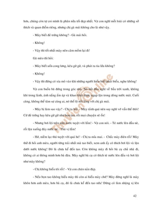 hôn, chuùng coøn töï coi mình laø phaân nöûa toát ñeïp nhaát. Vòt con nghó moãi loaøi coù nhöõng sôû
thích vaø quan ñieåm rieâng, nhöng chò gaø maùi khoâng cho laø nhö vaäy.

        - Maøy bieát ñeû tröùng khoâng? - Gaø maùi hoûi.

        - Khoâng!

        - Vaäy thì toát nhaát maøy neân caâm moàm laïi ñi!

        Gaõ meøo thì hoûi:

        - Maøy bieát uoán cong löng, keâu göø göø, vaø phaùt ra tia löûa khoâng?

        - Khoâng!

        - Vaäy thì ñöøng coù xía moû vaøo khi nhöõng ngöôøi hieåu bieát phaùt bieåu, nghe khoâng!

        Vòt con buoàn baõ ñöùng trong goùc nhaø. Noù baét ñaàu nghó veà baàu trôøi xanh, khoâng
khí trong laønh, aùnh naéng aám aùp vaø khao khaùt ñöôïc nguïp laën trong doøng nöôùc maùt. Cuoái
cuøng, khoâng theå taâm söï cuøng ai, noù thoå loä noãi loøng vôùi chò gaø maùi.

        - Maøy bò laøm sao vaäy? - Chò ta hoûi. - Maøy raûnh quaù neân suy nghó vôù vaån theá thoâi!
Cöù ñeû tröùng hay keâu göø göø nhö boïn tao, roài moïi chuyeän seõ oån!

        - Nhöng bôi loäi treân maët nöôùc tuyeät vôøi laém! - Vòt con noùi. - Teù nöôùc leân ñaàu neø,
roài laën xuoáng ñaùy nöôùc neø… Thuù vò laém!

        - Höù, nieàm laïc thuù tuyeät vôøi quaù heù! - Chò ta mæa mai. - Chaéc maøy ñieân roài! Maøy
thöû ñi hoûi anh meøo, ngöôøi töøng traûi nhaát maø tao bieát, xem anh aáy coù thích bôi loäi vaø laën
döôùi nöôùc khoâng! Ñoù laø chöa keå ñeán tao. Coøn khoâng maøy ñi hoûi baø cuï chuû nhaø ñi,
khoâng coù ai thoâng minh hôn baø ñaâu. Maøy nghó baø cuï coù thích teù nöôùc leân ñaàu vaø bôi loäi
nhö maøy khoâng?

        - Chò khoâng hieåu toâi roài! - Vòt con chaùn naûn ñaùp.

        - Neáu boïn tao khoâng hieåu maøy thì coøn ai hieåu maøy chöù? Maøy ñöøng nghó laø maøy
khoân hôn anh meøo, hôn baø cuï, ñoù laø chöa keå ñeán tao nöõa! Ñöøng coù laøm nhaëng xò leân



                                                                                                 42
 