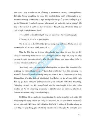 nhoùc con aï! Maøy neân caûm ôn trôøi veà nhöõng gì boïn tao laøm cho maøy. Khoâng phaûi maøy
ñöôïc ñeán ôû trong caên phoøng aám cuùng, ñöôïc hoïc hoûi nhöõng ngöôøi coù kinh nghieäm naøy
bao nhieâu thöù ñaáy aø? Maøy thaät laø ngu, khoâng hieåu bieát gì. ÔÛ gaàn maøy chaúng coù gì laø
hay ho! Tin tao ñi, vì muoán toát cho maøy neân tao môùi noùi nhöõng lôøi choùi tai nhö theá. Roài
maøy seõ hieåu ai môùi laø ngöôøi baïn thaät söï cuûa maøy. Baây giôø, maøy cöù vieäc ñeû tröùng, hoïc
caùch keâu göø göø vaø phaùt ra tia löûa ñi!

        - Toâi nghó toâi seõ tìm ñeán theá giôùi roäng lôùn ngoaøi kia! - Vòt con cöông quyeát.

        - Vaäy maøy ñi ñi! - Chò ta laïnh luøng baûo.

        Theá laø vòt con ra ñi. Noù bôi loäi, laën huïp trong doøng nöôùc maùt. Nhöng taát caû caùc
loaøi khaùc vaãn haét huûi noù vì veû beà ngoaøi xaáu xí.

        Muøa thu ñeán. Caùc taùn laù trong röøng chuyeån sang vaøng roài naâu. Gioù vôøn laáy
chuùng taïo neân nhöõng thanh aâm xaøo xaïc. Khoâng gian se laïnh, maây u aùm, naëng tróu. Moät
con quaï ñaäu treân haøng raøo caát tieáng keâu thaûm naõo. Khoâng gian hoang vaéng khieán vòt
con thaáy mình ñôn coâi hôn bao giôø heát.

         Trôøi chaïng vaïng, aùnh hoaøng hoân ñoå xuoáng chaân trôøi xa xa. Moät ñaøn chim traéng
tuyeät ñeïp bay vuùt ra töø caùc buïi caây. Vòt con chöa heà nhìn thaáy loaøi chim naøo ñaùng yeâu
ñeán theá. Coå cao traéng muoát vôùi nhöõng ñöôøng neùt thanh tuù. Ñoù laø chim thieân nga! Chuùng
thoát ra nhöõng tieáng keâu raát laï vaø saûi ñoâi caùnh loäng laãy bay vuùt leân trôøi cao, rôøi boû choán
ñaàm laày giaù laïnh, höôùng veà phöông nam aám aùp vaø nhöõng hoà nöôùc chöa ñoùng baêng.
Chuùng bay cao, thaät cao… Vòt con ngheånh coå nhìn leân, moät caûm giaùc laï luøng xaâm chieám
taâm hoàn noù. Noù bôi voøng voøng trong nöôùc vaø ñoät nhieân thoát leân moät tieáng keâu lôùn, laï
laãm ñeán noãi chính noù cuõng caûm thaáy hoaûng sôï.

        Noù khoâng theå naøo queân ñaøn chim xinh ñeïp ñoù, nhöõng con chim haïnh phuùc. Khi
boùng chuùng maát daïng, vòt con laën xuoáng taän ñaùy nöôùc, vaø khi ngoi trôû leân, noù chæ thaáy
trô troïi moät mình. Noù khoâng bieát loaøi chim ñoù teân laø gì, chuùng töø ñaâu ñeán, nhöng noù
caûm thaáy yeâu quyù chuùng, yeâu hôn baát kyø loaøi naøo maø noù töøng yeâu. Noù khoâng heà ghen


                                                                                                     43
 