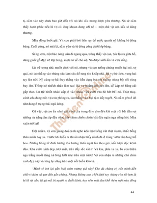 tò, caûm xuùc naøy chöa bao giôø ñeán vôùi noù khi caàu mong ñöôïc yeâu thöông. Noù seõ caûm
thaáy haïnh phuùc neáu luõ vòt coù loøng khoan dung vôùi noù - moät chuù vòt con xaáu xí ñaùng
thöông.

         Muøa ñoâng buoát giaù. Vòt con phaûi bôi lieân tuïc ñeå nöôùc quanh noù khoâng bò ñoùng
baêng. Cuoái cuøng, noù meät laû, naèm yeân vaø bò ñoâng cöùng döôùi lôùp baêng.

         Saùng sôùm, moät baùc noâng daân ñi ngang qua, troâng thaáy vòt con, baùc loäi ra giöõa hoà,
duøng guoác goã ñaäp vôõ lôùp baêng, xaùch noù veà cho vôï. Noù ñöôïc söôûi aám vaø cöùu soáng.

         Luõ treû trong nhaø muoán chôi vôùi noù, nhöng vòt con töôûng chuùng muoán haïi noù, sôï
quaù, noù lao thaúng vaøo thuøng söõa laøm söõa ñoå tung toùe khaép nhaø. Baø vôï heùt leân, vung hai
tay leân trôøi. Noù caøng sôï haõi bay thaúng vaøo lieãn ñöïng bô, rôùt xuoáng thuøng boät roài vuøng
bay leân. Troâng noù nheách nhaùc laøm sao! Baø vôï hoaûng hoát heùt leân, coá ñaäp noù baèng caùi
gaép than. Luõ treû nhoán nhaùo vaáp teù vaøo nhau, vöøa cöôøi vöøa hoø heùt baét noù. Thaät may,
caùnh cöûa ñang môû, vòt con phoùng ra, lao thaúng vaøo buïi raäm ñaày tuyeát. Noù naèm yeân ôû ñoù
nhö ñang ôû traïng thaùi nguû ñoâng.

         Cöù vaäy, vòt con aån mình giöõa buïi caây trong ñaàm cho ñeán khi maët trôøi baét ñaàu roïi
nhöõng tia naéng aám aùp ñaàu tieân; baày chim chieàn chieän baét ñaàu ngaân nga tieáng hoùt. Muøa
xuaân trôû laïi!

         Ñoät nhieân, vòt con giang ñoâi caùnh nghe keâu moät tieáng vuùt thaät maïnh, nhaác boång
thaân mình bay xa. Tröôùc khi hieåu ra thì noù nhaän thaáy mình ñaõ ôû trong vöôøn taùo ñang troå
hoa. Nhöõng boâng töû ñinh höông toûa höông thôm ngaùt lan theo gioù, uoán löôïn doïc keânh
ñaøo. Khu vöôøn xinh ñeïp, töôi maùt, traøn ñaày saéc xuaân! Vaø kìa, phía xa xa, ba con thieân
nga traéng muoát ñang xuø loâng löôùt nheï treân maët nöôùc! Vòt con nhaän ra nhöõng chuù chim
xinh ñeïp naøy vaø loøng laïi daâng traøo moät noãi buoàn khoù taû.

         “Mình seõ bôi laïi gaàn loaøi chim vöông giaû naøy! Cho duø chuùng coù caén mình ñeán
cheát vì daùm caû gan ñeán gaàn chuùng. Nhöng khoâng sao, cheát döôùi tay chuùng coøn toát hôn laø
bò luõ vòt caén, luõ gaø moå, bò ngöôøi ta ñuoåi ñaùnh, hay neám muøi ñau khoå theâm moät muøa ñoâng


                                                                                                  44
 