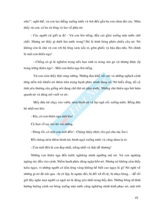 nöõa!”, nghó theá, vòt con lao thaúng xuoáng nöôùc vaø bôi ñeán gaàn ba con chim ñaøi caùc. Nhìn
thaáy vòt con, caû ba xuø loâng vaø lao veà phía noù.

      - Caùc ngöôøi cöù gieát ta ñi! - Vòt con leân tieáng, ñaàu cuùi gaèm xuoáng maët nöôùc chôø
cheát. Nhöng noù thaáy gì döôùi laøn nöôùc trong? Ñoù laø hình boùng phaûn chieáu cuûa noù. Noù
khoâng coøn laø chuù vòt con vôùi boä loâng xaùm xaáu xí, gôùm ghieác vaø haäu ñaäu nöõa. Noù chính
laø moät con thieân nga!

        - Chaúng coù gì laø nghieâm troïng neáu baïn sinh ra trong saân gaø vòt nhöng ñöôïc aáp
trong tröùng thieân nga! - Moät con thieân nga leân tieáng.

        Vòt con caûm thaáy thaät sung söôùng. Nhöõng ñau khoå, tuûi cöïc vaø nhöõng nghòch caûnh
töøng neám traûi khieán noù theâm traân troïng haïnh phuùc mình ñang coù. Noù hieåu raèng, taát caû
tình yeâu thöông cuûa gioáng noøi ñang chôø ñôïi noù phía tröôùc. Nhöõng chuù thieân nga bôi löôïn
quanh noù vaø duøng moû vuoát ve noù.

        Maáy ñöùa treû chaïy vaøo vöôøn, neùm baùnh mì vaø haït nguõ coác xuoáng nöôùc. Boãng ñöùa
beù nhaát reo leân:

      - Kìa, coù con thieân nga môùi kìa!

      Caû boïn voã tay reo hoø vui söôùng.

      - Ñuùng roài, coù moät con môùi ñeán! - Chuùng nhaûy nhoùt, reùo goïi cha meï aàm ó.

      Roài chuùng neùm theâm baùnh mì, baùnh ngoït xuoáng nöôùc vaø cuøng nhau la to:

      - Con môùi ñeán laø con ñeïp nhaát, traéng nhaát vaø thaät deã thöông!

      Nhöõng con thieân nga ñeán tröôùc nghieâng mình ngöôõng moä noù. Vòt con ngöôïng
nguøng ruùc ñaàu vaøo caùnh. Nieàm haïnh phuùc daâng ngaäp hoàn noù. Nhöng noù khoâng caûm thaáy
kieâu ngaïo, vì nhöõng ngöôøi coù taám loøng vaøng khoâng heà bieát cao ngaïo laø gì! Noù nghó veà
nhöõng gì noù ñaõ traûi qua - bò coâ laäp, bò ngöôïc ñaõi, bò ñoái xöû toài teä, bò nhaïo baùng… - ñeå roài
giôø ñaây nghe moïi ngöôøi ca ngôïi noù laø ñaùng yeâu nhaát trong baày ñaøn. Nhöõng boâng töû ñinh
höông buoâng caønh soi boùng xuoáng maët nöôùc cuõng nghieâng mình kính phuïc noù, maët trôøi


                                                                                                     45
 