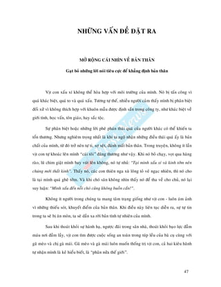 NHÖÕNG VAÁN ÑEÀ ÑAËT RA



                               MÔÛ ROÄNG CAÙI NHÌN VEÀ BAÛN THAÂN

                      Gaït boû nhöõng lôøi noùi tieâu cöïc ñeå khaúng ñònh baûn thaân



        Vòt con xaáu xí khoâng theå hoøa hôïp vôùi moâi tröôøng cuûa mình. Noù bò taán coâng vì
quaù khaùc bieät, quaù to vaø quaù xaáu. Töông töï theá, nhieàu ngöôøi caûm thaáy mình bò phaân bieät
ñoái xöû vì khoâng thích hôïp vôùi khuoân maãu ñöôïc ñònh saün trong coâng ty, nhö khaùc bieät veà
giôùi tính, hoïc vaán, toân giaùo, hay saéc toäc.

        Söï phaân bieät hoaëc nhöõng lôøi pheâ phaùn thaùi quaù cuûa ngöôøi khaùc coù theå khieán ta
toån thöông. Nhöng nghieâm troïng nhaát laø khi ta ngoä nhaän nhöõng ñieàu thaùi quaù aáy laø baûn
chaát cuûa mình, töø ñoù trôû neân töï ti, sôï seät, ñaùnh maát baûn thaân. Trong truyeän, khoâng ít laàn
vòt con töï khoaùc leân mình “caùi toâi” ñaùng thöông nhö vaäy. Khi noù boû chaïy, voït qua haøng
raøo, luõ chim giaät mình bay vuùt leân khoâng, noù töï nhuû: “Taïi mình xaáu xí vaø kinh tôûm neân
chuùng môùi thaát kinh”. Thaáy noù, caùc con thieân nga xuø loâng toû veû ngaïc nhieân, thì noù cho
laø taïi mình quaù gheâ tôûm. Vaø khi choù saên khoâng nhìn thaáy noù ñeå tha veà cho chuû, noù laïi
suy luaän: “Mình xaáu ñeán noãi choù cuõng khoâng buoàn caén!”.

        Khoâng ít ngöôøi trong chuùng ta mang taâm traïng gioáng nhö vòt con - luoân aùm aûnh
vì nhöõng thieáu soùt, khuyeát ñieåm cuûa baûn thaân. Khi ñieàu naøy lieân tuïc dieãn ra, söï töï tin
trong ta seõ bò aên moøn, ta seõ daàn xa rôøi baûn tính töï nhieân cuûa mình.

        Sau khi thoaùt khoûi söï haønh haï, ngöôïc ñaõi trong saân nhaø, thoaùt khoûi baïo löïc ñaãm
maùu nôi ñaàm laày, vòt con tìm ñöôïc cuoäc soáng an toaøn trong tuùp leàu cuûa baø cuï cuøng vôùi
gaõ meøo vaø chò gaø maùi. Gaõ meøo vaø gaø maùi luoân muoán thoáng trò vòt con, caû hai kieâu haõnh
töï nhaän mình laø keû hieåu bieát, laø “phaân nöûa theá giôùi”.



                                                                                                   47
 