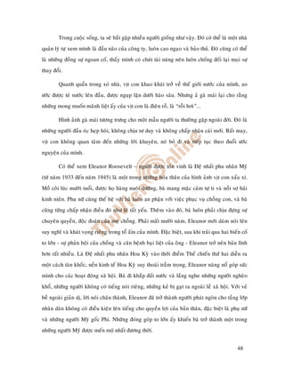 Trong cuoäc soáng, ta seõ baét gaëp nhieàu ngöôøi gioáng nhö vaäy. Ñoù coù theå laø moät nhaø
quaûn lyù töï xem mình laø ñaàu naõo cuûa coâng ty, luoân cao ngaïo vaø baûo thuû. Ñoù cuõng coù theå
laø nhöõng ñoàng söï ngoan coá, thaáy mình coù chuùt taøi naêng neân luoân choáng ñoái laïi moïi söï
thay ñoåi.

        Quanh quaån trong xoù nhaø, vòt con khao khaùt trôû veà theá giôùi nöôùc cuûa mình, ao
öôùc ñöôïc teù nöôùc leân ñaàu, ñöôïc nguïp laën döôùi haøo saâu. Nhöng aû gaø maùi laïi cho raèng
nhöõng mong muoán maõnh lieät aáy cuûa vòt con laø ñieân roà, laø “roãi hôi”...

        Hình aûnh gaø maùi töôïng tröng cho moät maãu ngöôøi ta thöôøng gaëp ngoaøi ñôøi. Ñoù laø
nhöõng ngöôøi ñaàu oùc heïp hoøi, khoâng chòu tö duy vaø khoâng chaáp nhaän caùi môùi. Raát may,
vòt con khoâng quan taâm ñeán nhöõng lôøi khuyeân, noù boû ñi vaø tieáp tuïc theo ñuoåi öôùc
nguyeän cuûa mình.

        Coù theå xem Eleanor Roosevelt – ngöôøi ñöôïc toân vinh laø Ñeä nhaát phu nhaân Myõ
(töø naêm 1933 ñeán naêm 1945) laø moät trong nhöõng hoùa thaân cuûa hình aûnh vòt con xaáu xí.
Moà coâi luùc möôøi tuoåi, ñöôïc hoï haøng nuoâi döôõng, baø mang maëc caûm töï ti vaø noãi sôï haõi
kinh nieân. Phuï nöõ cuøng theá heä vôùi baø luoân an phaän vôùi vieäc phuïc vuï choàng con, vaø baø
cuõng töøng chaáp nhaän ñieàu ñoù nhö leõ taát yeáu. Theâm vaøo ñoù, baø luoân phaûi chòu ñöïng söï
chuyeân quyeàn, ñoäc ñoaùn cuûa meï choàng. Phaûi maát möôøi naêm, Eleanor môùi daùm noùi leân
suy nghó vaø khaùt voïng rieâng trong toå aám cuûa mình. Ñaëc bieät, sau khi traûi qua hai bieán coá
to lôùn - söï phaûn boäi cuûa choàng vaø caên beänh baïi lieät cuûa oâng - Eleanor trôû neân baûn lónh
hôn raát nhieàu. Laø Ñeä nhaát phu nhaân Hoa Kyø vaøo thôøi ñieåm Theá chieán thöù hai dieãn ra
moät caùch taøn khoác, neàn kinh teá Hoa Kyø suy thoaùi traàm troïng, Eleanor naêng noå goùp söùc
mình cho caùc hoaït ñoäng xaõ hoäi. Baø ñi khaép ñaát nöôùc vaø laéng nghe nhöõng ngöôøi ngheøo
khoå, nhöõng ngöôøi khoâng coù tieáng noùi rieâng, nhöõng keû bò gaït ra ngoaøi leà xaõ hoäi. Vôùi veû
beà ngoaøi giaûn dò, lôøi noùi chaân thaønh, Eleanor ñaõ trôû thaønh ngöôøi phaùt ngoân cho taàng lôùp
nhaân daân khoâng coù ñieàu kieän leân tieáng cho quyeàn lôïi cuûa baûn thaân, ñaëc bieät laø phuï nöõ
vaø nhöõng ngöôøi Myõ goác Phi. Nhöõng ñoùng goùp to lôùn aáy khieán baø trôû thaønh moät trong
nhöõng ngöôøi Myõ ñöôïc meán moä nhaát ñöông thôøi.


                                                                                                 48
 