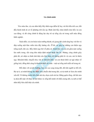Laø chính mình



      Vaøo muøa thu, vòt con nhìn thaáy baày thieân nga dieãm leä bay vuùt leân baàu trôøi cao, baét
ñaàu haønh trình di cö veà phöông trôøi aám aùp. Hình aûnh baày chim khieán taâm hoàn vòt con
xao ñoäng, vaø ñoù cuõng chính laø ñoäng löïc duy trì söï soáng cuûa noù trong suoát muøa ñoâng
khaéc nghieät.

        Xuaân ñeán, vòt con hoaøn toaøn tröôûng thaønh, noù giang ñoâi caùnh roäng bay vuùt leân vaø
ñaùp xuoáng moät khu vöôøn traøn ñaày höông saéc. ÔÛ ñoù, noù gaëp laïi nhöõng con thieân nga
traéng muoát, ñaøi caùc. Baày thieân nga bôi veà phía noù. Kinh haõi, vòt con cuùi gaèm maët xuoáng
laøn nöôùc trong, saün saøng ñoùn nhaän ñònh meänh daønh cho noù. Nhöng, cuõng chính giaây
phuùt ñoù, noù nhaän ra hình aûnh thaät cuûa baûn thaân, noù khoâng phaûi laø vòt con, maø laø thieân
nga. Khoaûnh khaéc chuyeån hoùa vöøa laø khoaûnh khaéc vòt con thoaùt khoûi söï ngoä nhaän veà
gioáng loaøi, ñoàng thôøi cuõng laø khoaûnh khaéc taùi sinh – moät söï soáng môùi trieån nôû trong noù.

        Ñoái dieän vôùi söï phi thöôøng, hay caùi cao sang trong ñôøi, ñoâi khi ngöôøi ta boái roái.
Hoï töï ti, sôï mình khoâng ñaït ñöôïc tieâu chuaån nhö mong ñôïi, sôï töï mình seõ laøm cho mình
xaáu hoå. Vì khoâng muoán lieàu lónh neân hoï choïn caùch ruùt lui. Ñöøng queân raèng, chæ khi naøo
ta daùm ñoái maët vôùi thöïc teá khoù khaên vaø soáng heát mình vôùi ñieàu mong öôùc, ta môùi coù theå
nhìn thaáy baûn chaát thaät cuûa mình.




                                                                                                   49
 